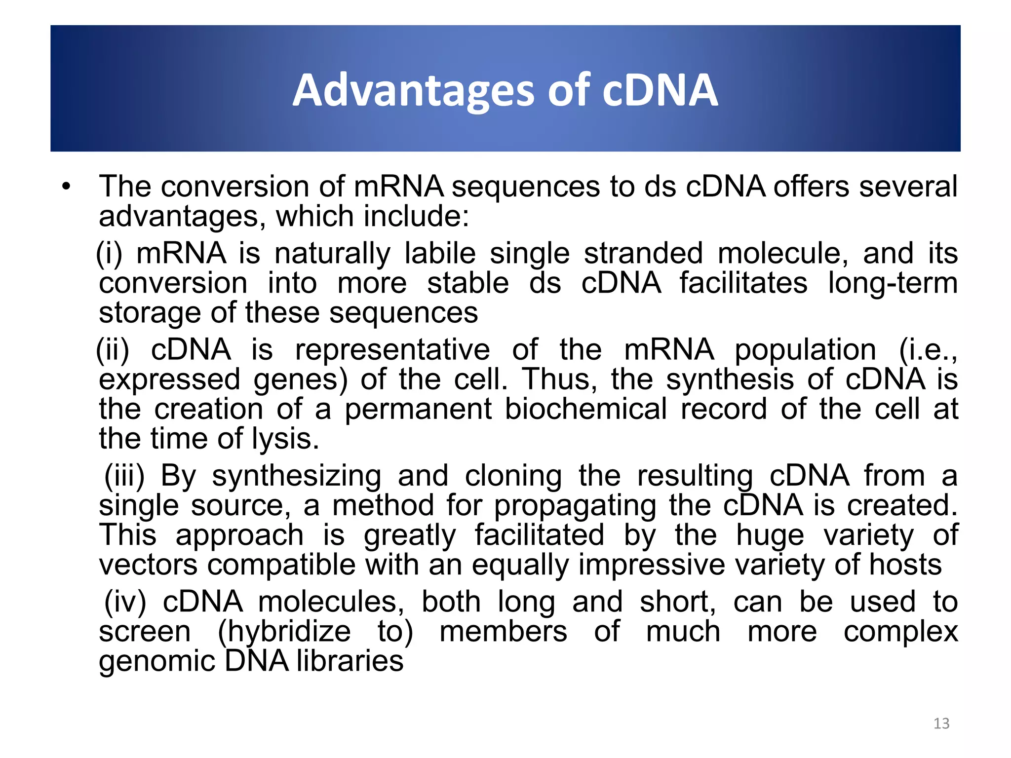 Advantages of cDNA
• The conversion of mRNA sequences to ds cDNA offers several
advantages, which include:
(i) mRNA is naturally labile single stranded molecule, and its
conversion into more stable ds cDNA facilitates long-term
storage of these sequences
(ii) cDNA is representative of the mRNA population (i.e.,
expressed genes) of the cell. Thus, the synthesis of cDNA is
the creation of a permanent biochemical record of the cell at
the time of lysis.
(iii) By synthesizing and cloning the resulting cDNA from a
single source, a method for propagating the cDNA is created.
This approach is greatly facilitated by the huge variety of
vectors compatible with an equally impressive variety of hosts
(iv) cDNA molecules, both long and short, can be used to
screen (hybridize to) members of much more complex
genomic DNA libraries
13
 