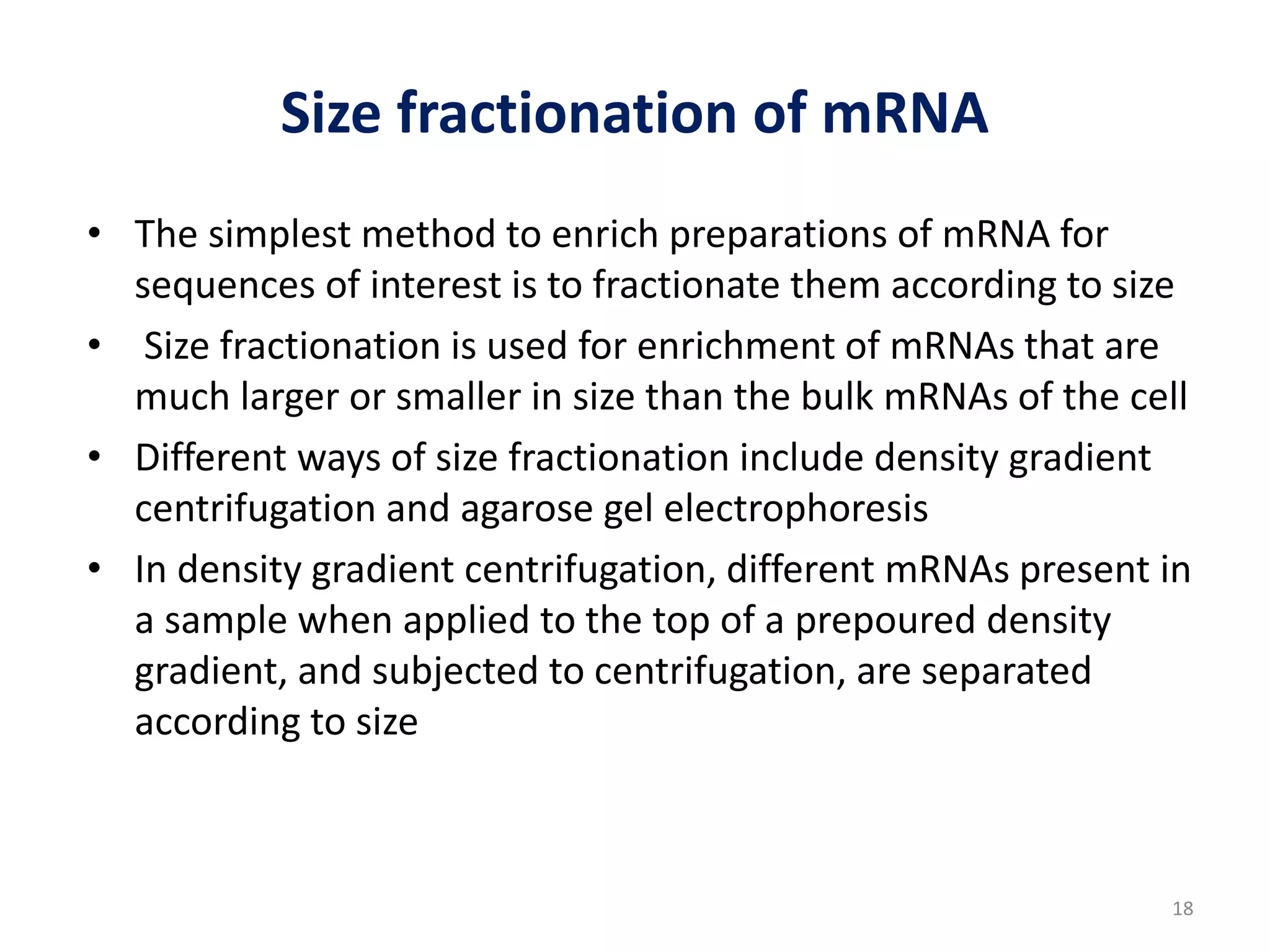 Size fractionation of mRNA
• The simplest method to enrich preparations of mRNA for
sequences of interest is to fractionate them according to size
• Size fractionation is used for enrichment of mRNAs that are
much larger or smaller in size than the bulk mRNAs of the cell
• Different ways of size fractionation include density gradient
centrifugation and agarose gel electrophoresis
• In density gradient centrifugation, different mRNAs present in
a sample when applied to the top of a prepoured density
gradient, and subjected to centrifugation, are separated
according to size
18
 