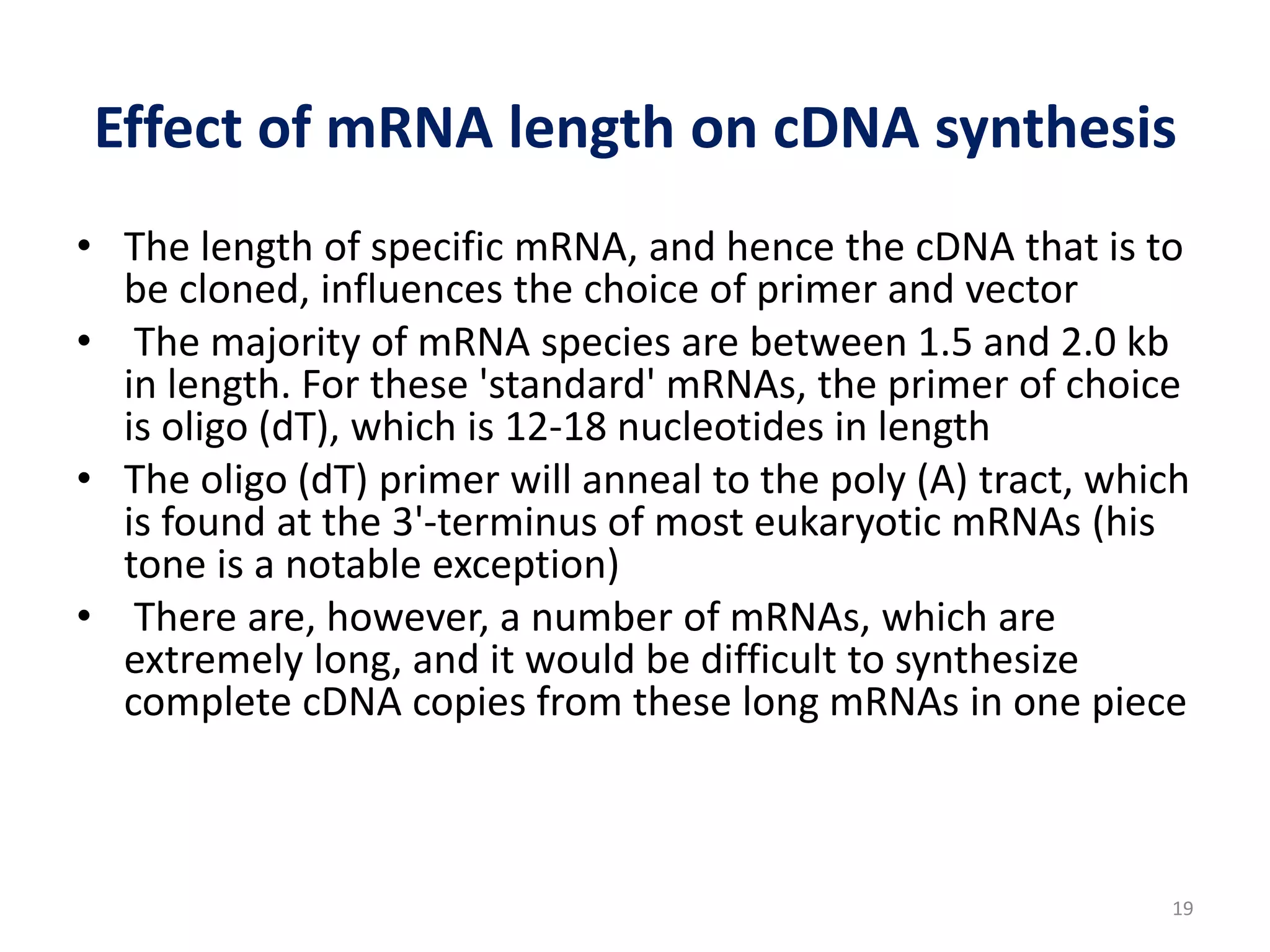 Effect of mRNA length on cDNA synthesis
• The length of specific mRNA, and hence the cDNA that is to
be cloned, influences the choice of primer and vector
• The majority of mRNA species are between 1.5 and 2.0 kb
in length. For these 'standard' mRNAs, the primer of choice
is oligo (dT), which is 12-18 nucleotides in length
• The oligo (dT) primer will anneal to the poly (A) tract, which
is found at the 3'-terminus of most eukaryotic mRNAs (his
tone is a notable exception)
• There are, however, a number of mRNAs, which are
extremely long, and it would be difficult to synthesize
complete cDNA copies from these long mRNAs in one piece
19
 