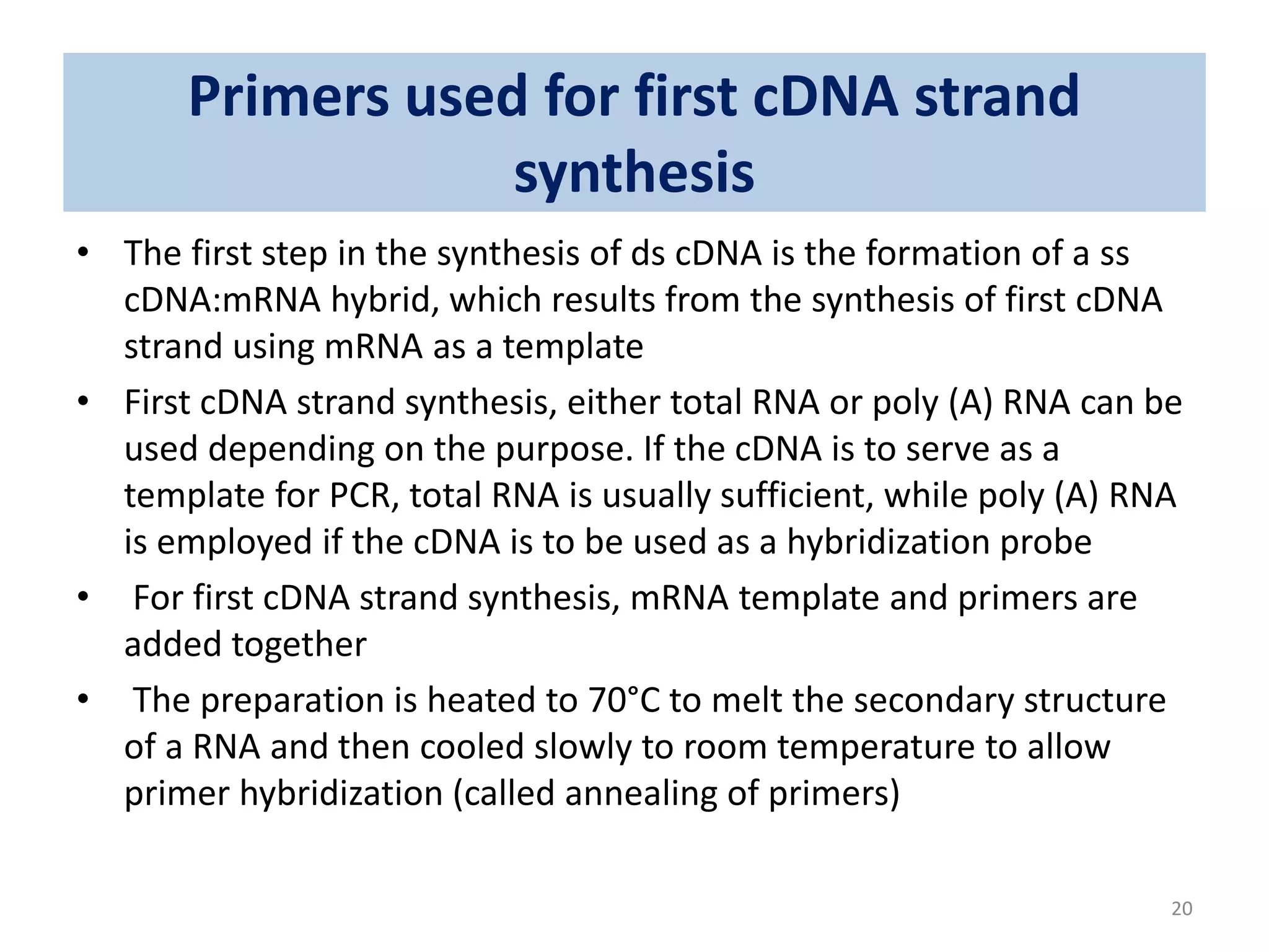 Primers used for first cDNA strand
synthesis
• The first step in the synthesis of ds cDNA is the formation of a ss
cDNA:mRNA hybrid, which results from the synthesis of first cDNA
strand using mRNA as a template
• First cDNA strand synthesis, either total RNA or poly (A) RNA can be
used depending on the purpose. If the cDNA is to serve as a
template for PCR, total RNA is usually sufficient, while poly (A) RNA
is employed if the cDNA is to be used as a hybridization probe
• For first cDNA strand synthesis, mRNA template and primers are
added together
• The preparation is heated to 70°C to melt the secondary structure
of a RNA and then cooled slowly to room temperature to allow
primer hybridization (called annealing of primers)
20
 
