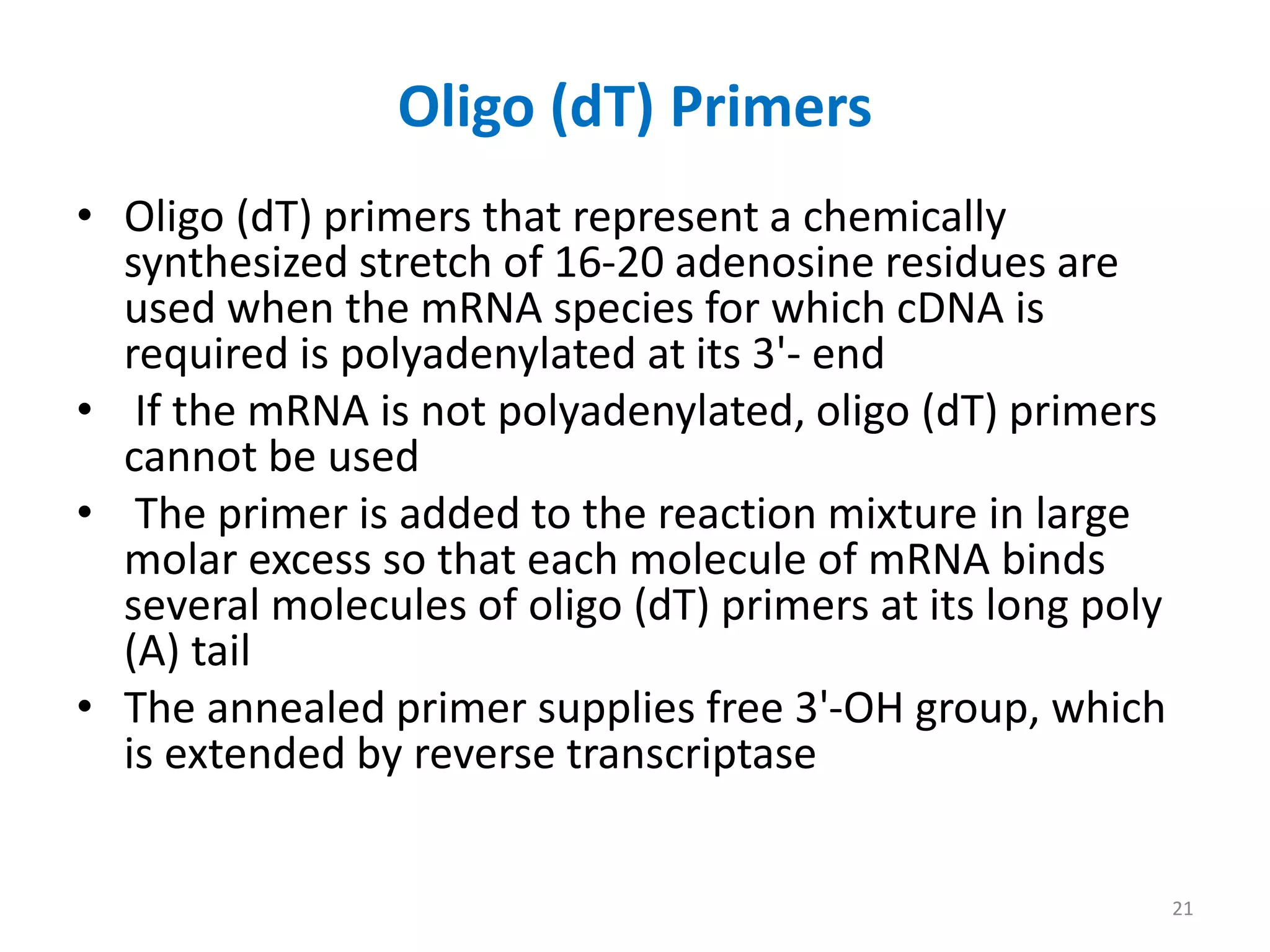 Oligo (dT) Primers
• Oligo (dT) primers that represent a chemically
synthesized stretch of 16-20 adenosine residues are
used when the mRNA species for which cDNA is
required is polyadenylated at its 3'- end
• If the mRNA is not polyadenylated, oligo (dT) primers
cannot be used
• The primer is added to the reaction mixture in large
molar excess so that each molecule of mRNA binds
several molecules of oligo (dT) primers at its long poly
(A) tail
• The annealed primer supplies free 3'-OH group, which
is extended by reverse transcriptase
21
 