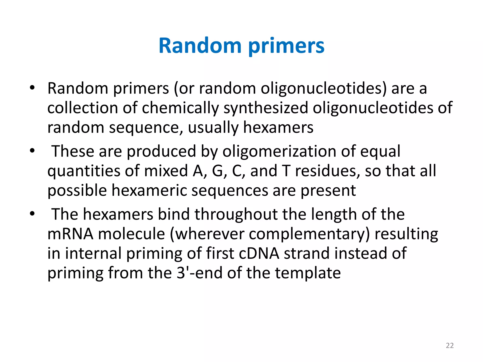 Random primers
• Random primers (or random oligonucleotides) are a
collection of chemically synthesized oligonucleotides of
random sequence, usually hexamers
• These are produced by oligomerization of equal
quantities of mixed A, G, C, and T residues, so that all
possible hexameric sequences are present
• The hexamers bind throughout the length of the
mRNA molecule (wherever complementary) resulting
in internal priming of first cDNA strand instead of
priming from the 3'-end of the template
22
 