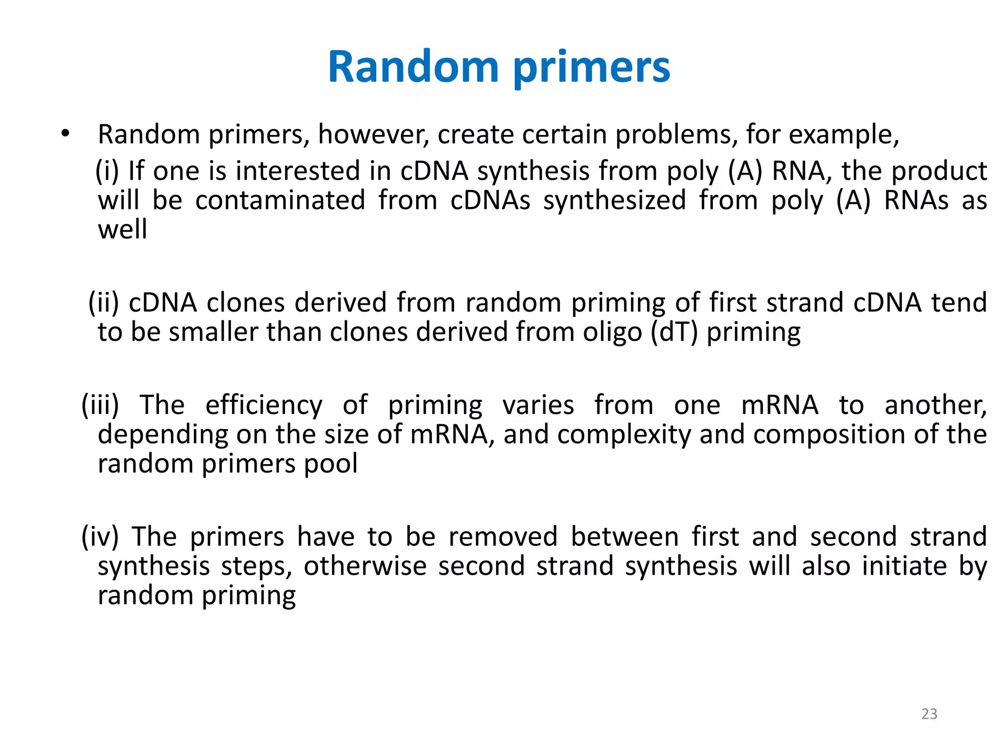 Random primers
• Random primers, however, create certain problems, for example,
(i) If one is interested in cDNA synthesis from poly (A) RNA, the product
will be contaminated from cDNAs synthesized from poly (A) RNAs as
well
(ii) cDNA clones derived from random priming of first strand cDNA tend
to be smaller than clones derived from oligo (dT) priming
(iii) The efficiency of priming varies from one mRNA to another,
depending on the size of mRNA, and complexity and composition of the
random primers pool
(iv) The primers have to be removed between first and second strand
synthesis steps, otherwise second strand synthesis will also initiate by
random priming
23
 