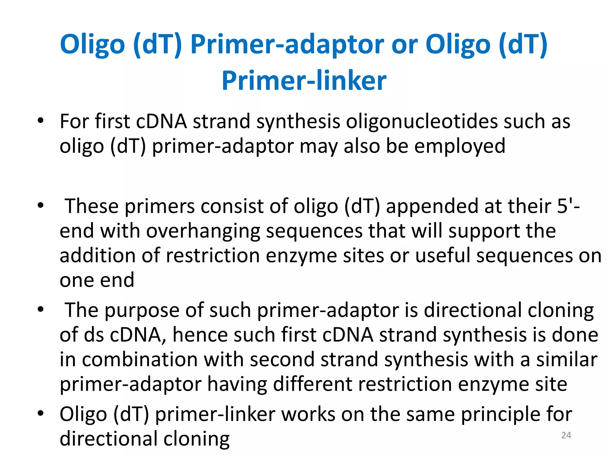 Oligo (dT) Primer-adaptor or Oligo (dT)
Primer-linker
• For first cDNA strand synthesis oligonucleotides such as
oligo (dT) primer-adaptor may also be employed
• These primers consist of oligo (dT) appended at their 5'-
end with overhanging sequences that will support the
addition of restriction enzyme sites or useful sequences on
one end
• The purpose of such primer-adaptor is directional cloning
of ds cDNA, hence such first cDNA strand synthesis is done
in combination with second strand synthesis with a similar
primer-adaptor having different restriction enzyme site
• Oligo (dT) primer-linker works on the same principle for
directional cloning 24
 