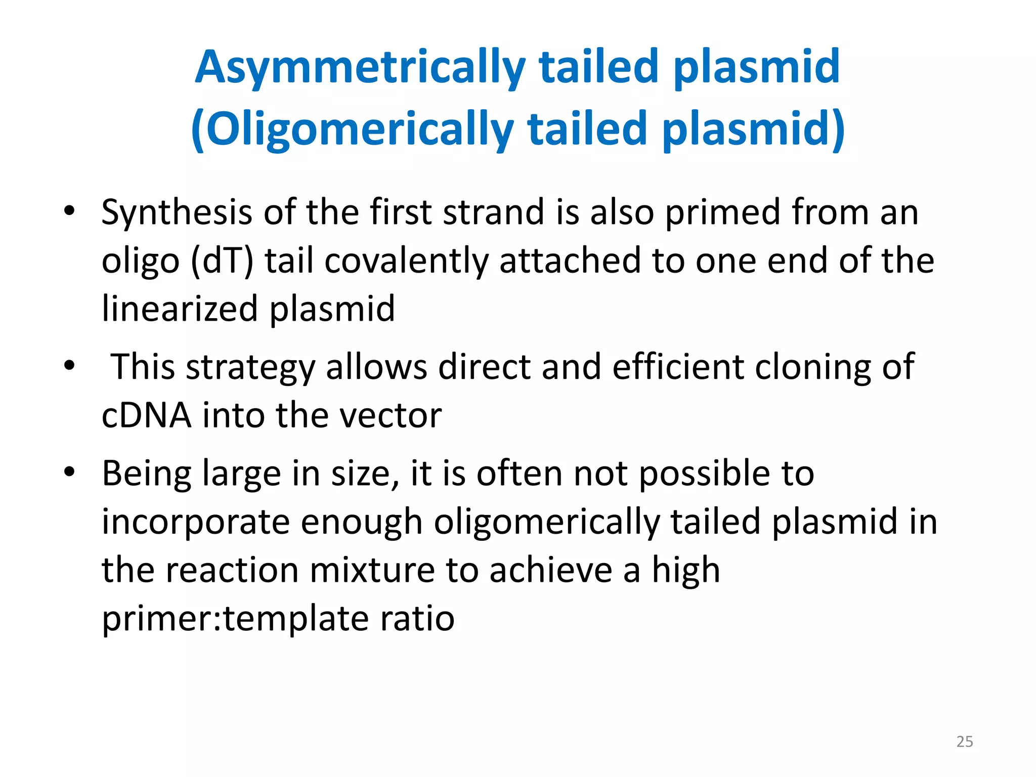 Asymmetrically tailed plasmid
(Oligomerically tailed plasmid)
• Synthesis of the first strand is also primed from an
oligo (dT) tail covalently attached to one end of the
linearized plasmid
• This strategy allows direct and efficient cloning of
cDNA into the vector
• Being large in size, it is often not possible to
incorporate enough oligomerically tailed plasmid in
the reaction mixture to achieve a high
primer:template ratio
25
 