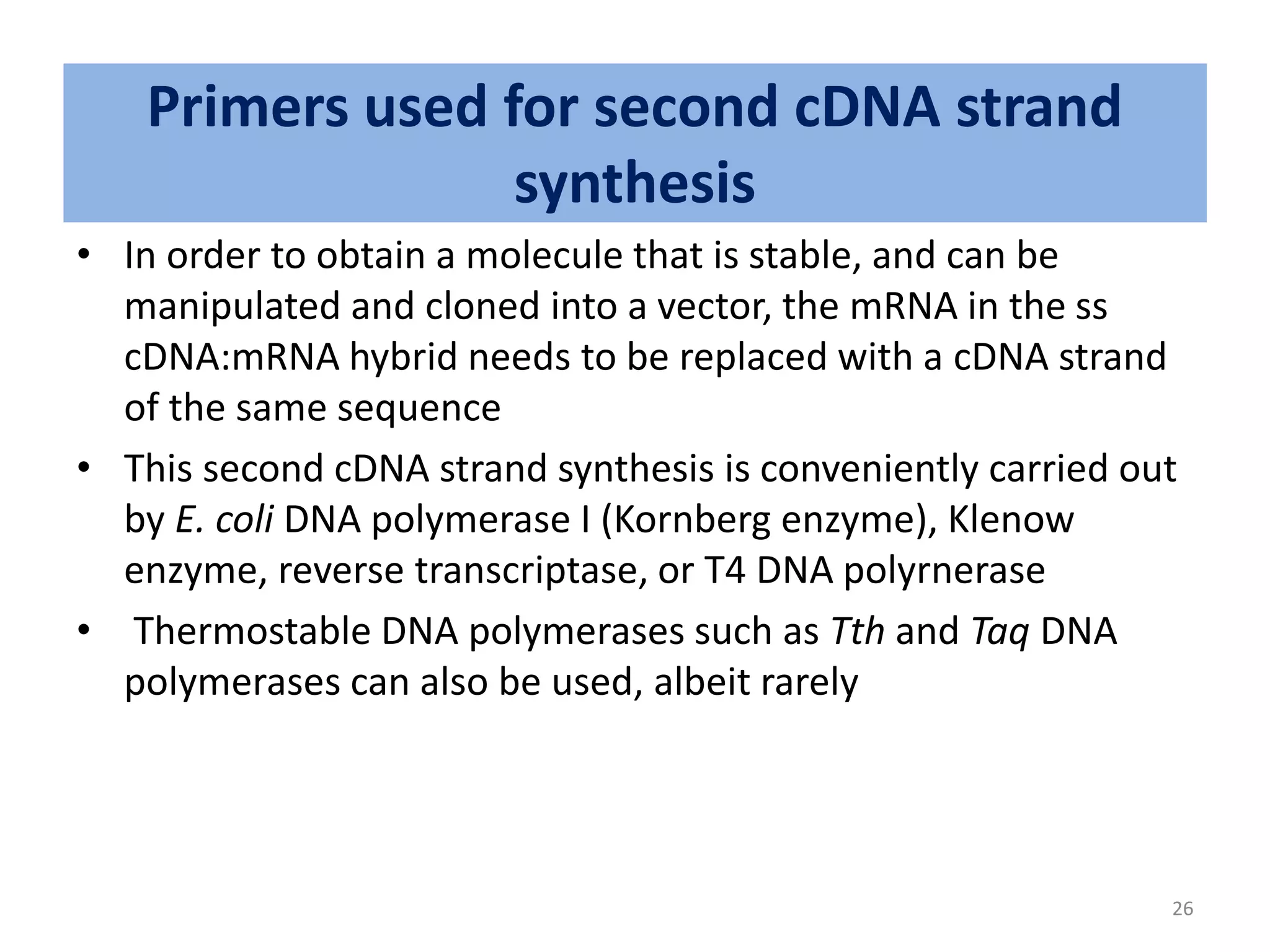 Primers used for second cDNA strand
synthesis
• In order to obtain a molecule that is stable, and can be
manipulated and cloned into a vector, the mRNA in the ss
cDNA:mRNA hybrid needs to be replaced with a cDNA strand
of the same sequence
• This second cDNA strand synthesis is conveniently carried out
by E. coli DNA polymerase I (Kornberg enzyme), Klenow
enzyme, reverse transcriptase, or T4 DNA polyrnerase
• Thermostable DNA polymerases such as Tth and Taq DNA
polymerases can also be used, albeit rarely
26
 