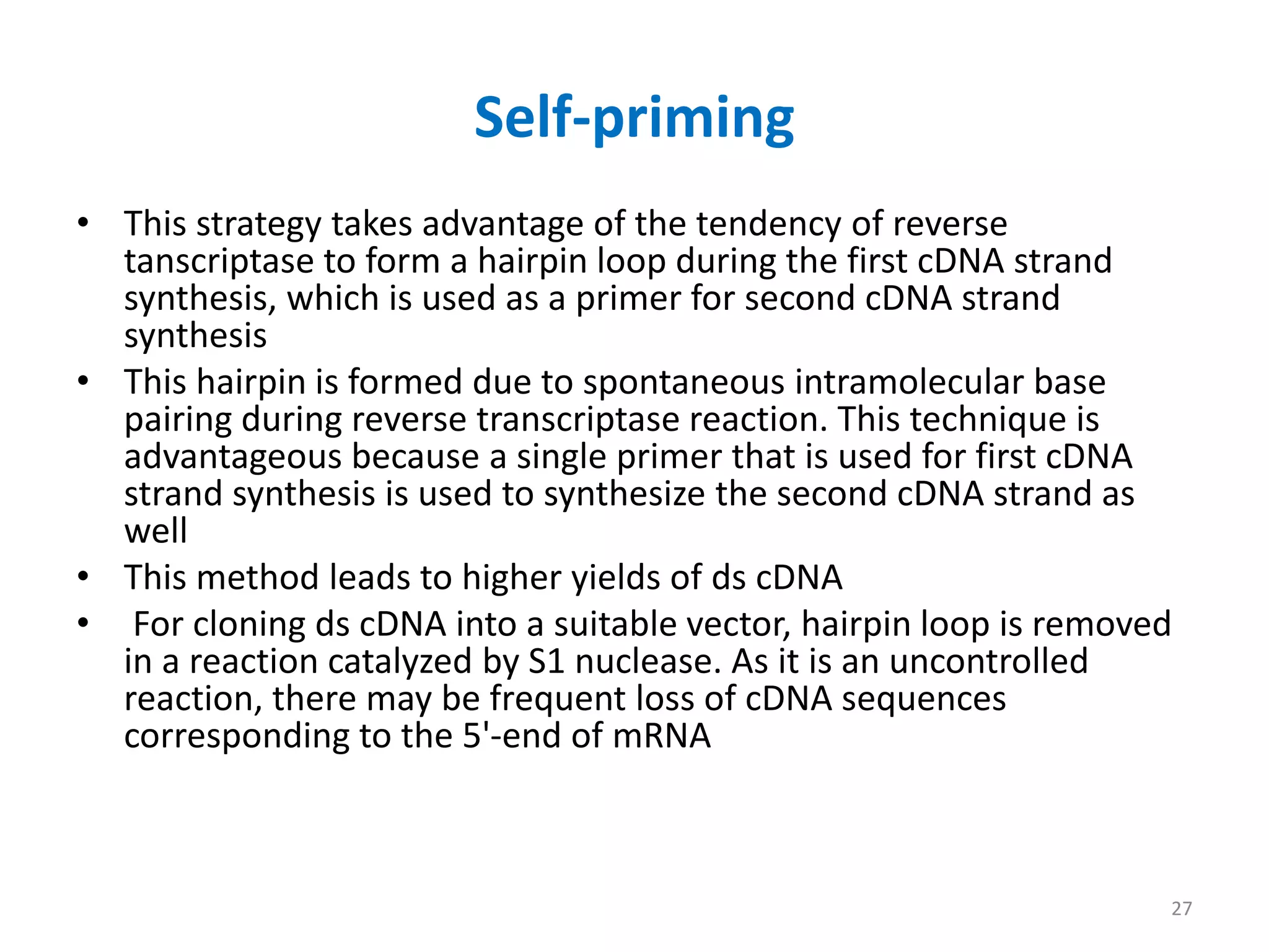 Self-priming
• This strategy takes advantage of the tendency of reverse
tanscriptase to form a hairpin loop during the first cDNA strand
synthesis, which is used as a primer for second cDNA strand
synthesis
• This hairpin is formed due to spontaneous intramolecular base
pairing during reverse transcriptase reaction. This technique is
advantageous because a single primer that is used for first cDNA
strand synthesis is used to synthesize the second cDNA strand as
well
• This method leads to higher yields of ds cDNA
• For cloning ds cDNA into a suitable vector, hairpin loop is removed
in a reaction catalyzed by S1 nuclease. As it is an uncontrolled
reaction, there may be frequent loss of cDNA sequences
corresponding to the 5'-end of mRNA
27
 