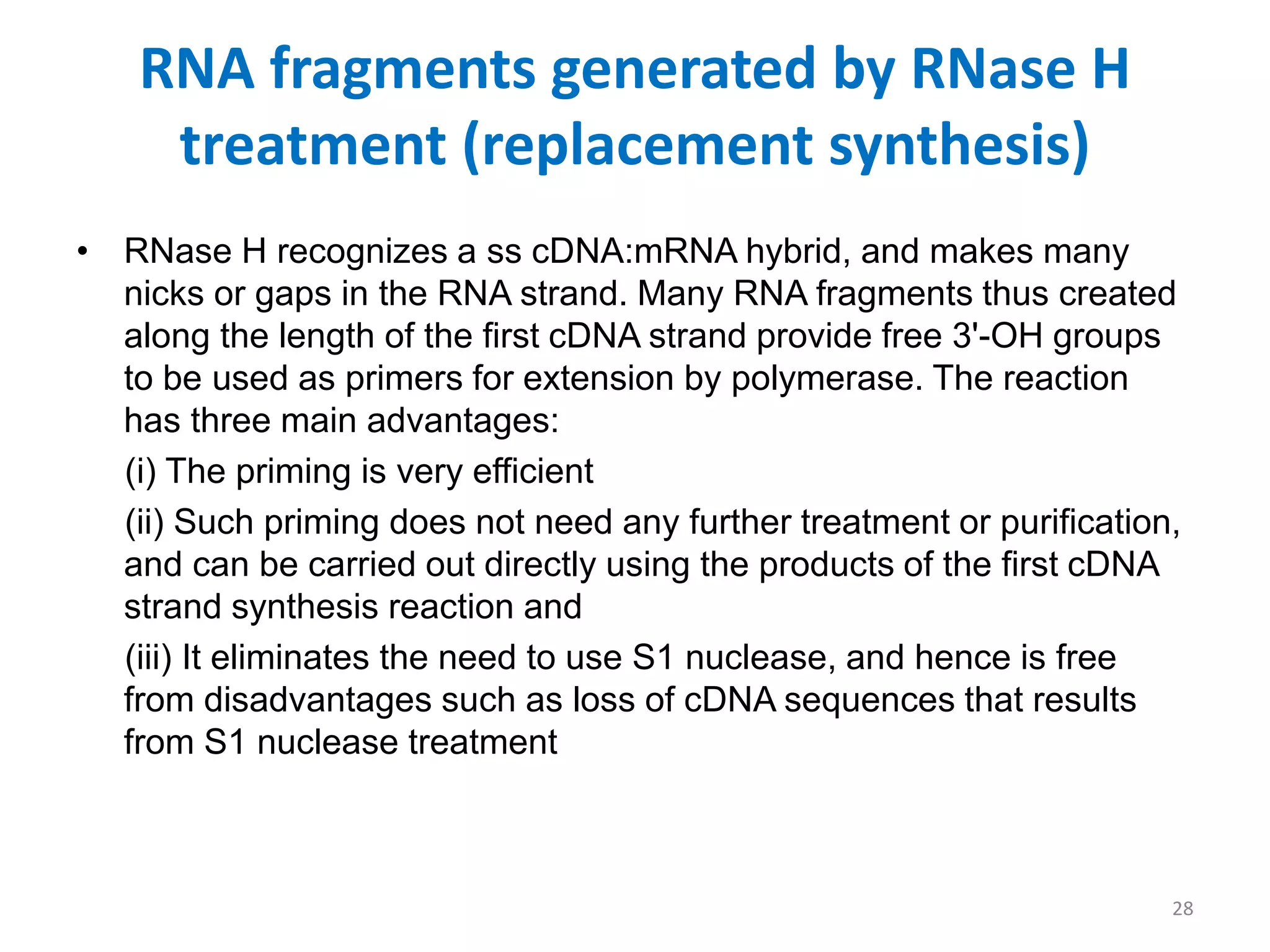 RNA fragments generated by RNase H
treatment (replacement synthesis)
• RNase H recognizes a ss cDNA:mRNA hybrid, and makes many
nicks or gaps in the RNA strand. Many RNA fragments thus created
along the length of the first cDNA strand provide free 3'-OH groups
to be used as primers for extension by polymerase. The reaction
has three main advantages:
(i) The priming is very efficient
(ii) Such priming does not need any further treatment or purification,
and can be carried out directly using the products of the first cDNA
strand synthesis reaction and
(iii) It eliminates the need to use S1 nuclease, and hence is free
from disadvantages such as loss of cDNA sequences that results
from S1 nuclease treatment
28
 