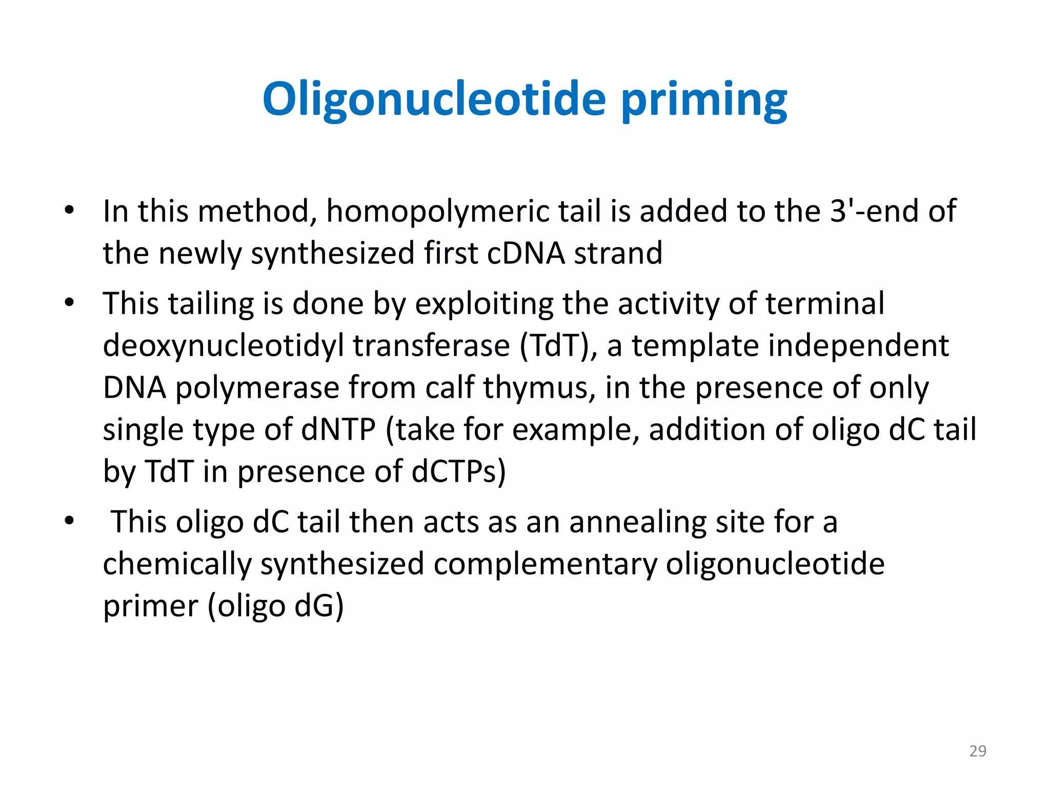 Oligonucleotide priming
• In this method, homopolymeric tail is added to the 3'-end of
the newly synthesized first cDNA strand
• This tailing is done by exploiting the activity of terminal
deoxynucleotidyl transferase (TdT), a template independent
DNA polymerase from calf thymus, in the presence of only
single type of dNTP (take for example, addition of oligo dC tail
by TdT in presence of dCTPs)
• This oligo dC tail then acts as an annealing site for a
chemically synthesized complementary oligonucleotide
primer (oligo dG)
29
 