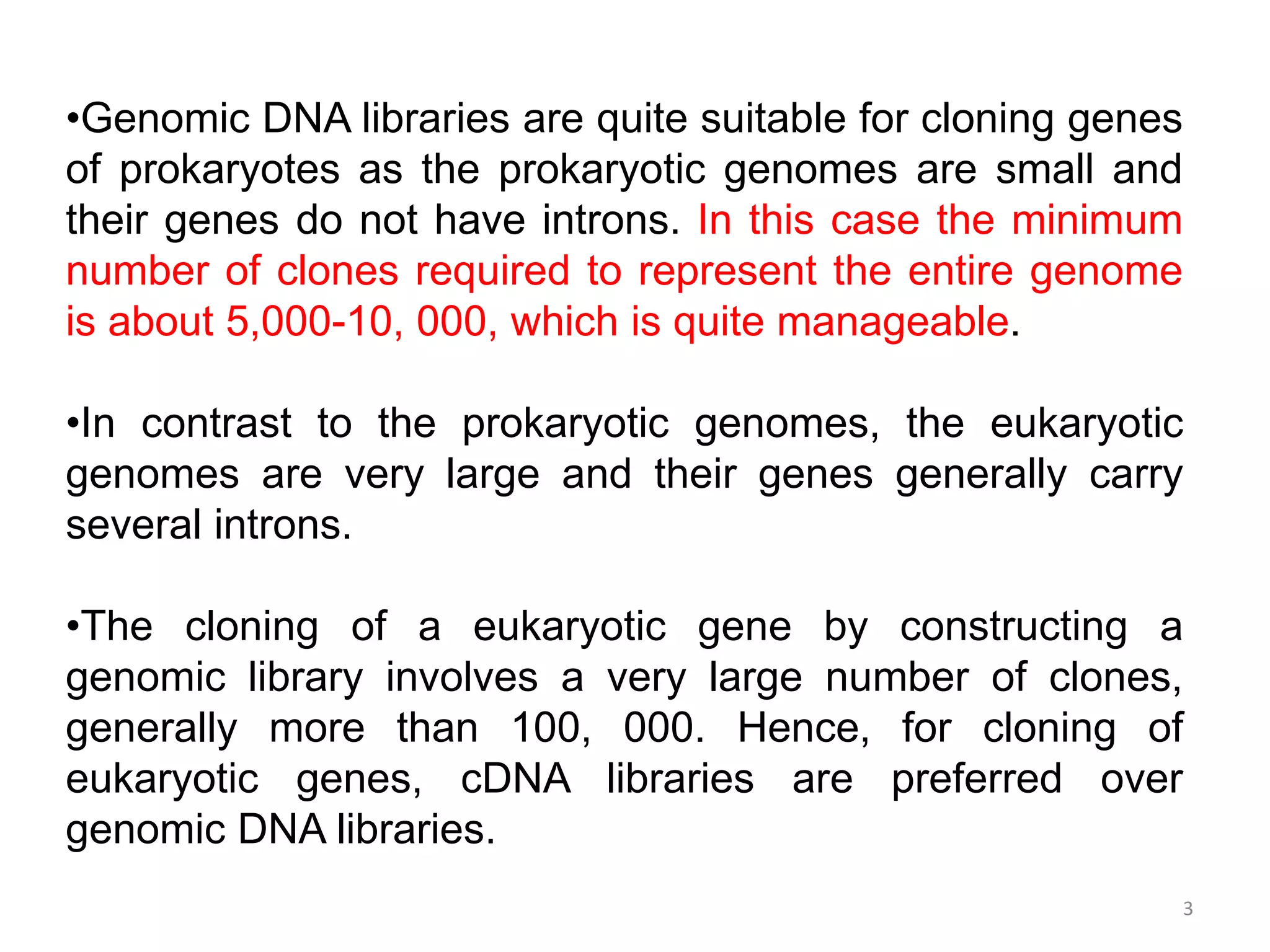 3
•Genomic DNA libraries are quite suitable for cloning genes
of prokaryotes as the prokaryotic genomes are small and
their genes do not have introns. In this case the minimum
number of clones required to represent the entire genome
is about 5,000-10, 000, which is quite manageable.
•In contrast to the prokaryotic genomes, the eukaryotic
genomes are very large and their genes generally carry
several introns.
•The cloning of a eukaryotic gene by constructing a
genomic library involves a very large number of clones,
generally more than 100, 000. Hence, for cloning of
eukaryotic genes, cDNA libraries are preferred over
genomic DNA libraries.
 