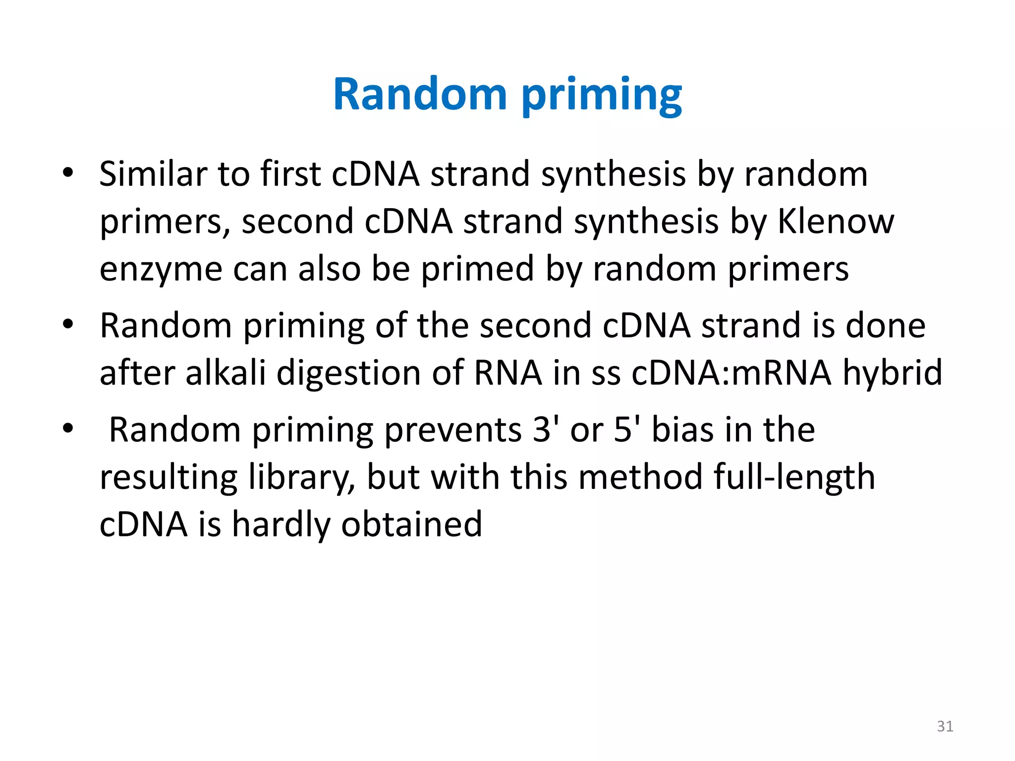 Random priming
• Similar to first cDNA strand synthesis by random
primers, second cDNA strand synthesis by Klenow
enzyme can also be primed by random primers
• Random priming of the second cDNA strand is done
after alkali digestion of RNA in ss cDNA:mRNA hybrid
• Random priming prevents 3' or 5' bias in the
resulting library, but with this method full-length
cDNA is hardly obtained
31
 
