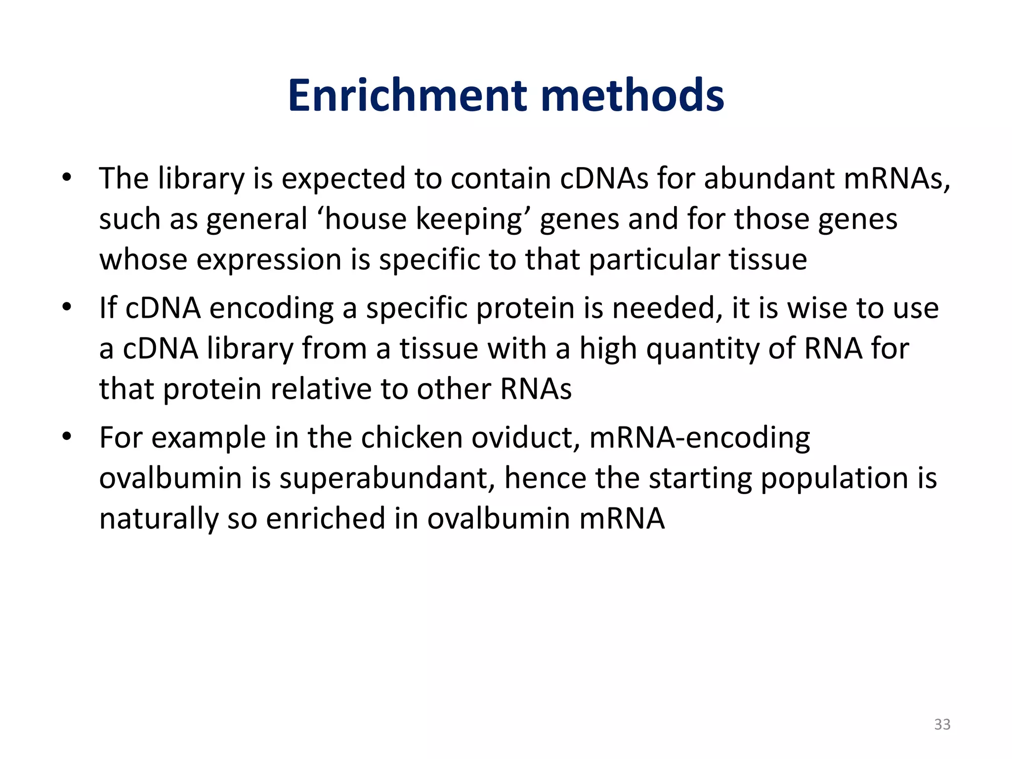 Enrichment methods
• The library is expected to contain cDNAs for abundant mRNAs,
such as general ‘house keeping’ genes and for those genes
whose expression is specific to that particular tissue
• If cDNA encoding a specific protein is needed, it is wise to use
a cDNA library from a tissue with a high quantity of RNA for
that protein relative to other RNAs
• For example in the chicken oviduct, mRNA-encoding
ovalbumin is superabundant, hence the starting population is
naturally so enriched in ovalbumin mRNA
33
 