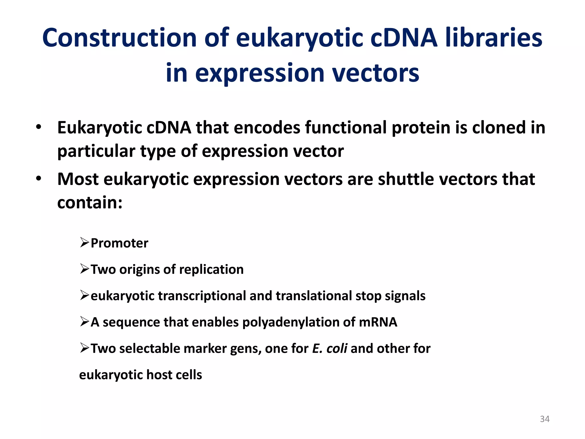 Construction of eukaryotic cDNA libraries
in expression vectors
• Eukaryotic cDNA that encodes functional protein is cloned in
particular type of expression vector
• Most eukaryotic expression vectors are shuttle vectors that
contain:
Promoter
Two origins of replication
eukaryotic transcriptional and translational stop signals
A sequence that enables polyadenylation of mRNA
Two selectable marker gens, one for E. coli and other for
eukaryotic host cells
34
 