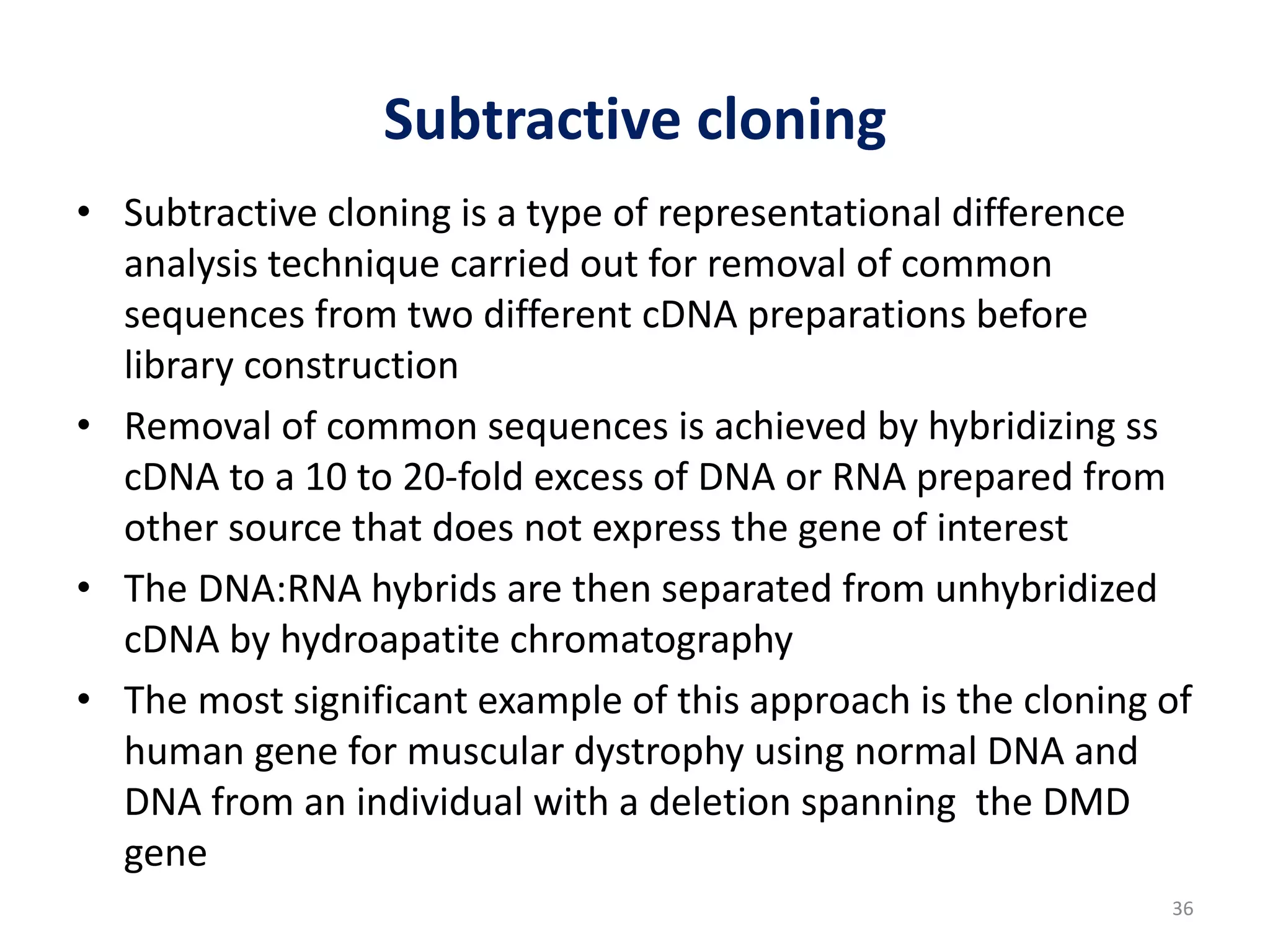 Subtractive cloning
• Subtractive cloning is a type of representational difference
analysis technique carried out for removal of common
sequences from two different cDNA preparations before
library construction
• Removal of common sequences is achieved by hybridizing ss
cDNA to a 10 to 20-fold excess of DNA or RNA prepared from
other source that does not express the gene of interest
• The DNA:RNA hybrids are then separated from unhybridized
cDNA by hydroapatite chromatography
• The most significant example of this approach is the cloning of
human gene for muscular dystrophy using normal DNA and
DNA from an individual with a deletion spanning the DMD
gene
36
 
