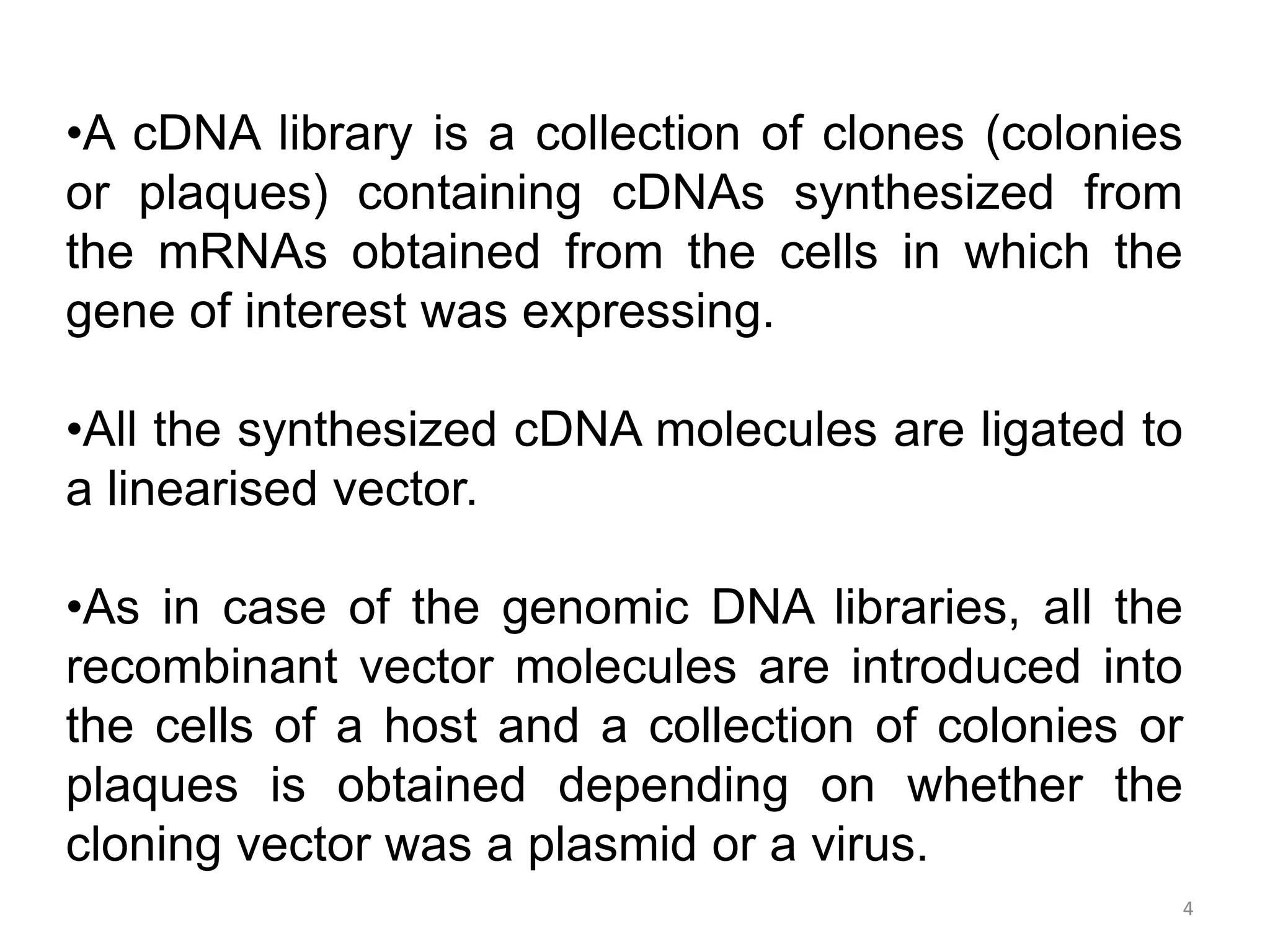 4
•A cDNA library is a collection of clones (colonies
or plaques) containing cDNAs synthesized from
the mRNAs obtained from the cells in which the
gene of interest was expressing.
•All the synthesized cDNA molecules are ligated to
a linearised vector.
•As in case of the genomic DNA libraries, all the
recombinant vector molecules are introduced into
the cells of a host and a collection of colonies or
plaques is obtained depending on whether the
cloning vector was a plasmid or a virus.
 