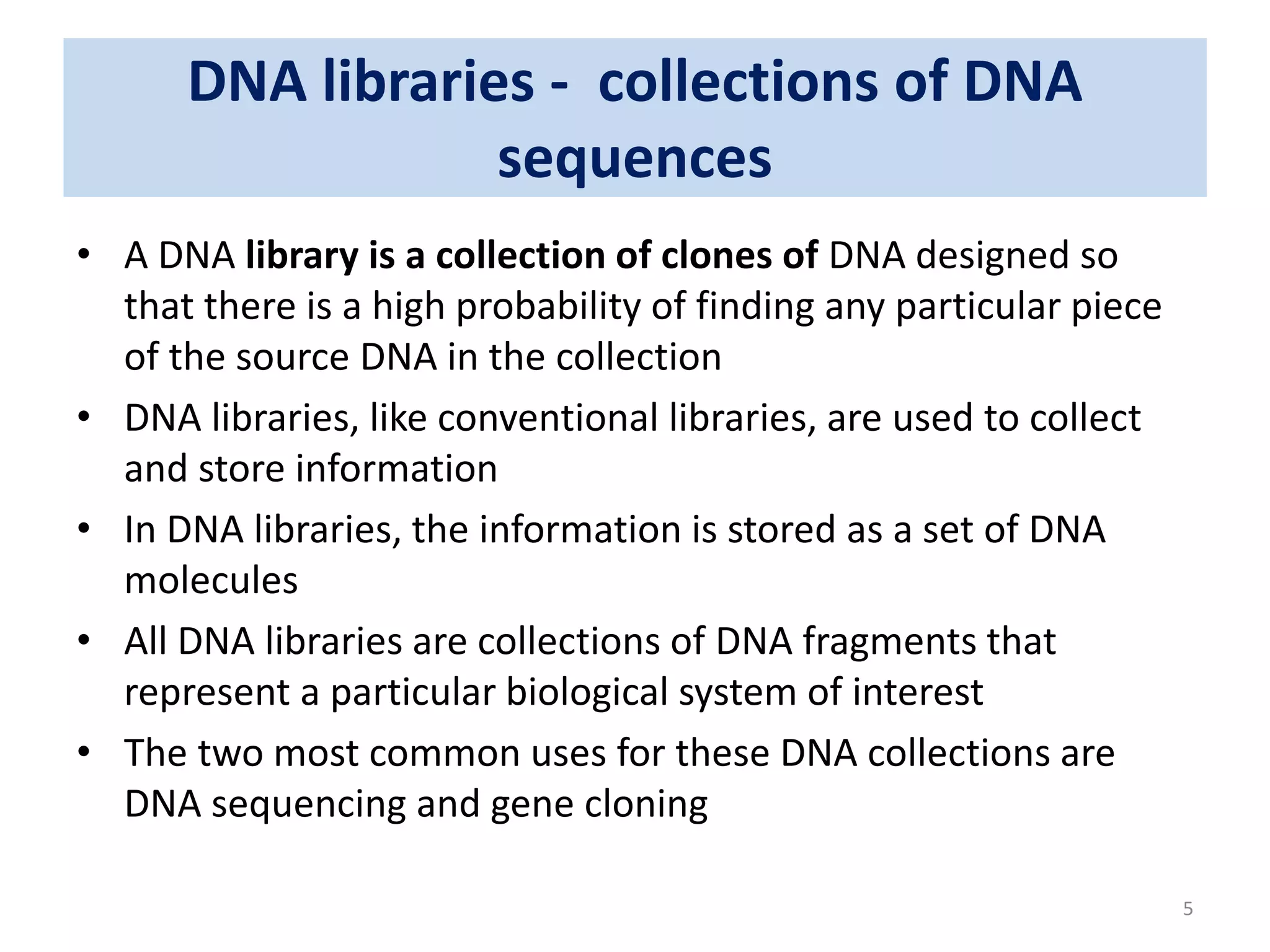 DNA libraries - collections of DNA
sequences
• A DNA library is a collection of clones of DNA designed so
that there is a high probability of finding any particular piece
of the source DNA in the collection
• DNA libraries, like conventional libraries, are used to collect
and store information
• In DNA libraries, the information is stored as a set of DNA
molecules
• All DNA libraries are collections of DNA fragments that
represent a particular biological system of interest
• The two most common uses for these DNA collections are
DNA sequencing and gene cloning
5
 