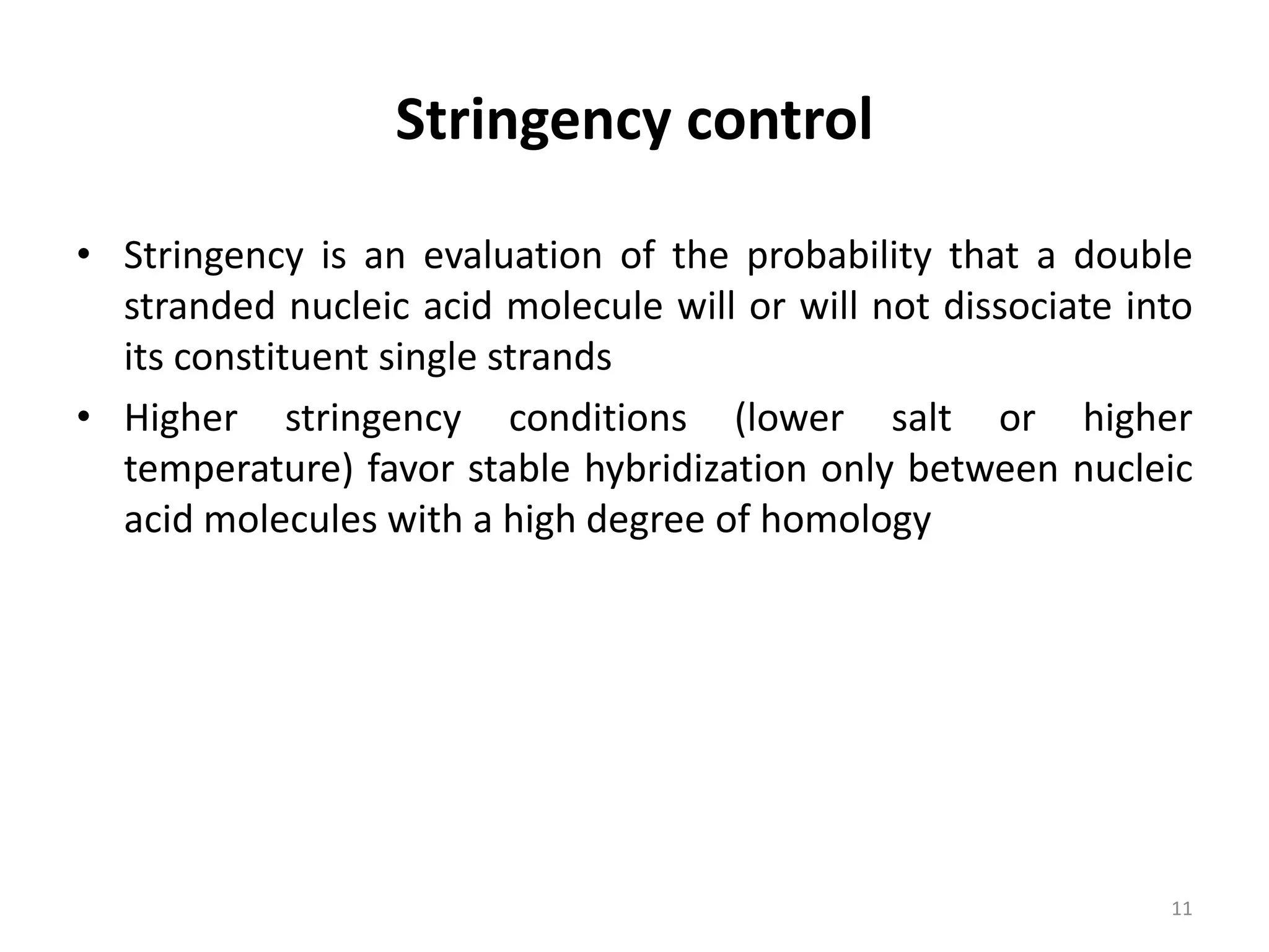Stringency control
• Stringency is an evaluation of the probability that a double
stranded nucleic acid molecule will or will not dissociate into
its constituent single strands
• Higher stringency conditions (lower salt or higher
temperature) favor stable hybridization only between nucleic
acid molecules with a high degree of homology
11
 
