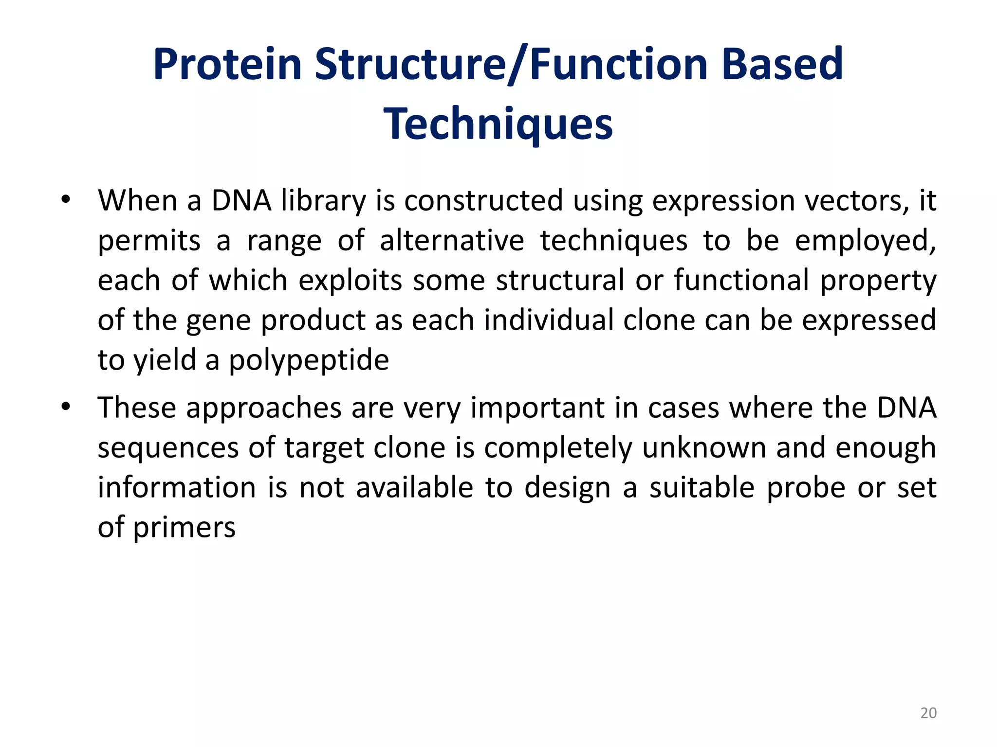 Protein Structure/Function Based
Techniques
• When a DNA library is constructed using expression vectors, it
permits a range of alternative techniques to be employed,
each of which exploits some structural or functional property
of the gene product as each individual clone can be expressed
to yield a polypeptide
• These approaches are very important in cases where the DNA
sequences of target clone is completely unknown and enough
information is not available to design a suitable probe or set
of primers
20
 