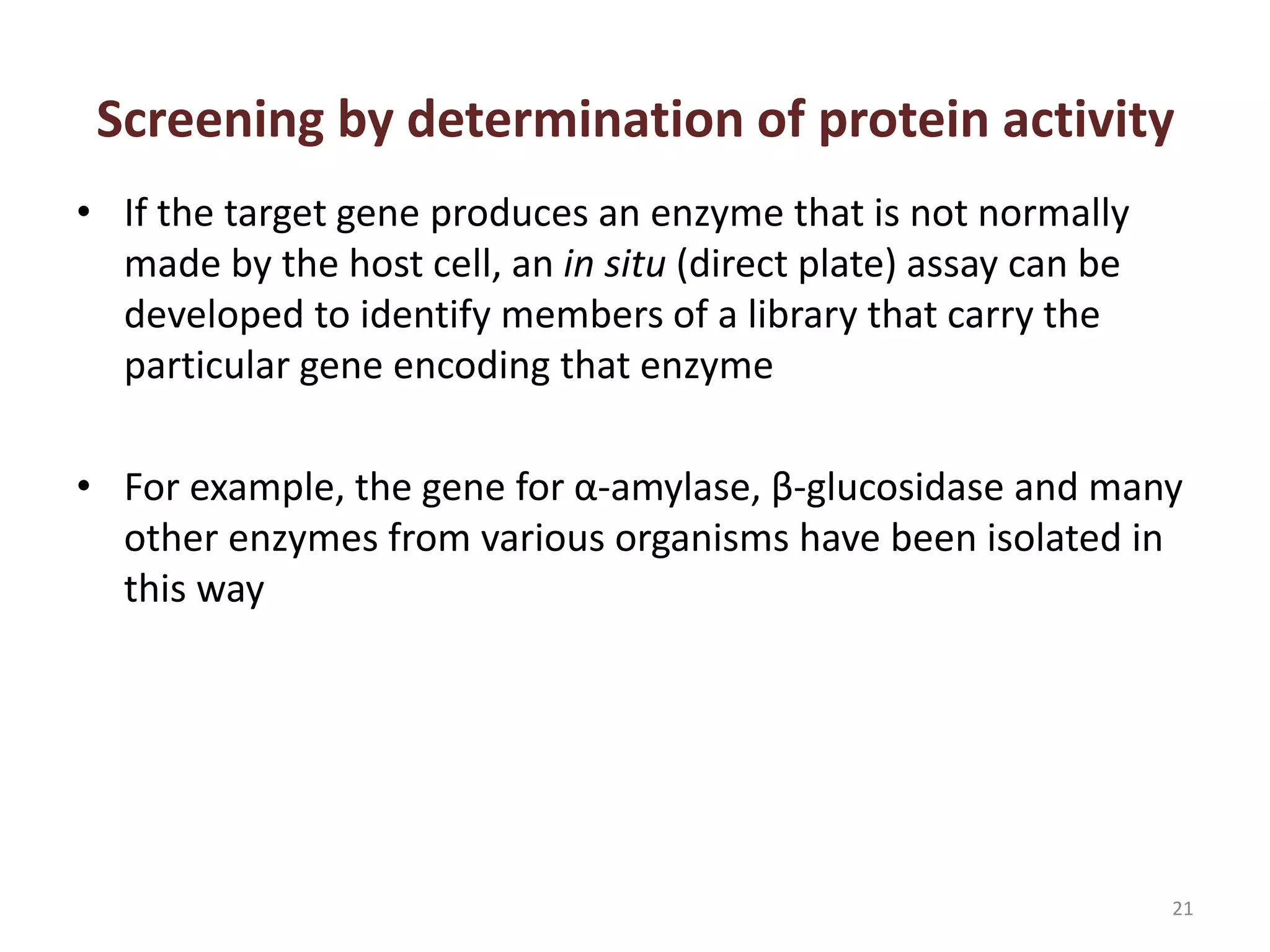 Screening by determination of protein activity
• If the target gene produces an enzyme that is not normally
made by the host cell, an in situ (direct plate) assay can be
developed to identify members of a library that carry the
particular gene encoding that enzyme
• For example, the gene for α-amylase, β-glucosidase and many
other enzymes from various organisms have been isolated in
this way
21
 