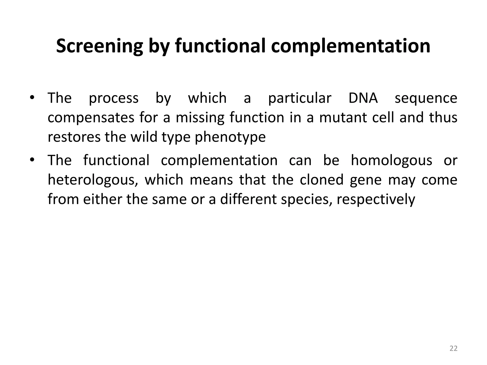 Screening by functional complementation
• The process by which a particular DNA sequence
compensates for a missing function in a mutant cell and thus
restores the wild type phenotype
• The functional complementation can be homologous or
heterologous, which means that the cloned gene may come
from either the same or a different species, respectively
22
 