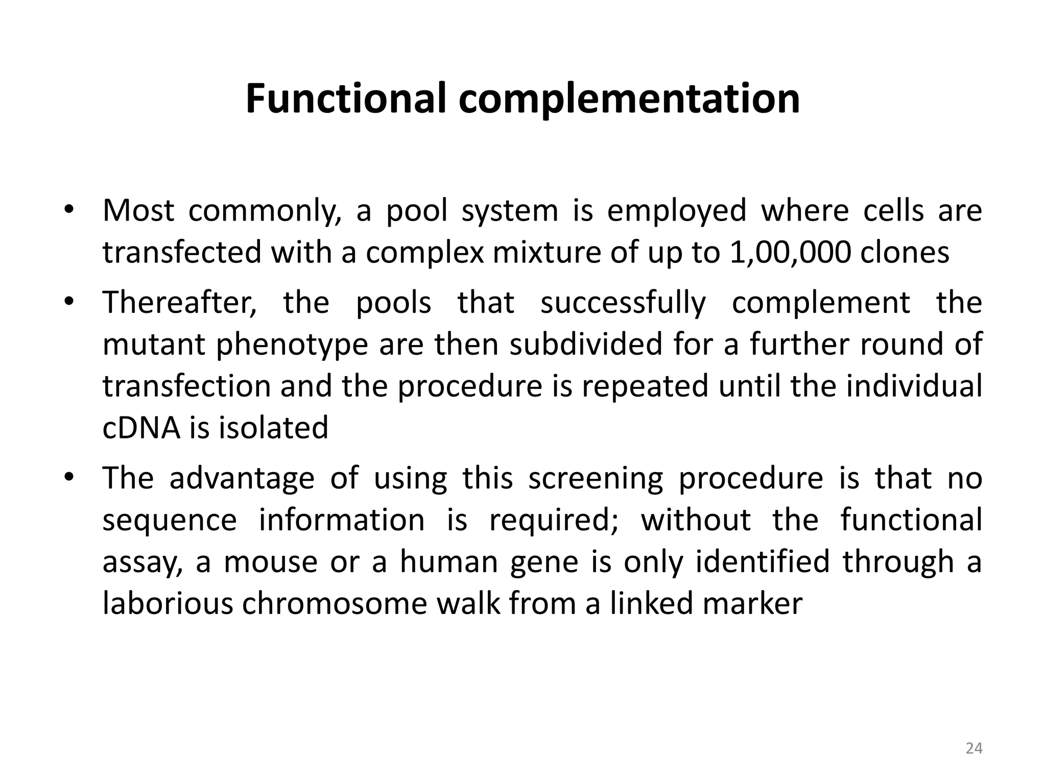 Functional complementation
• Most commonly, a pool system is employed where cells are
transfected with a complex mixture of up to 1,00,000 clones
• Thereafter, the pools that successfully complement the
mutant phenotype are then subdivided for a further round of
transfection and the procedure is repeated until the individual
cDNA is isolated
• The advantage of using this screening procedure is that no
sequence information is required; without the functional
assay, a mouse or a human gene is only identified through a
laborious chromosome walk from a linked marker
24
 
