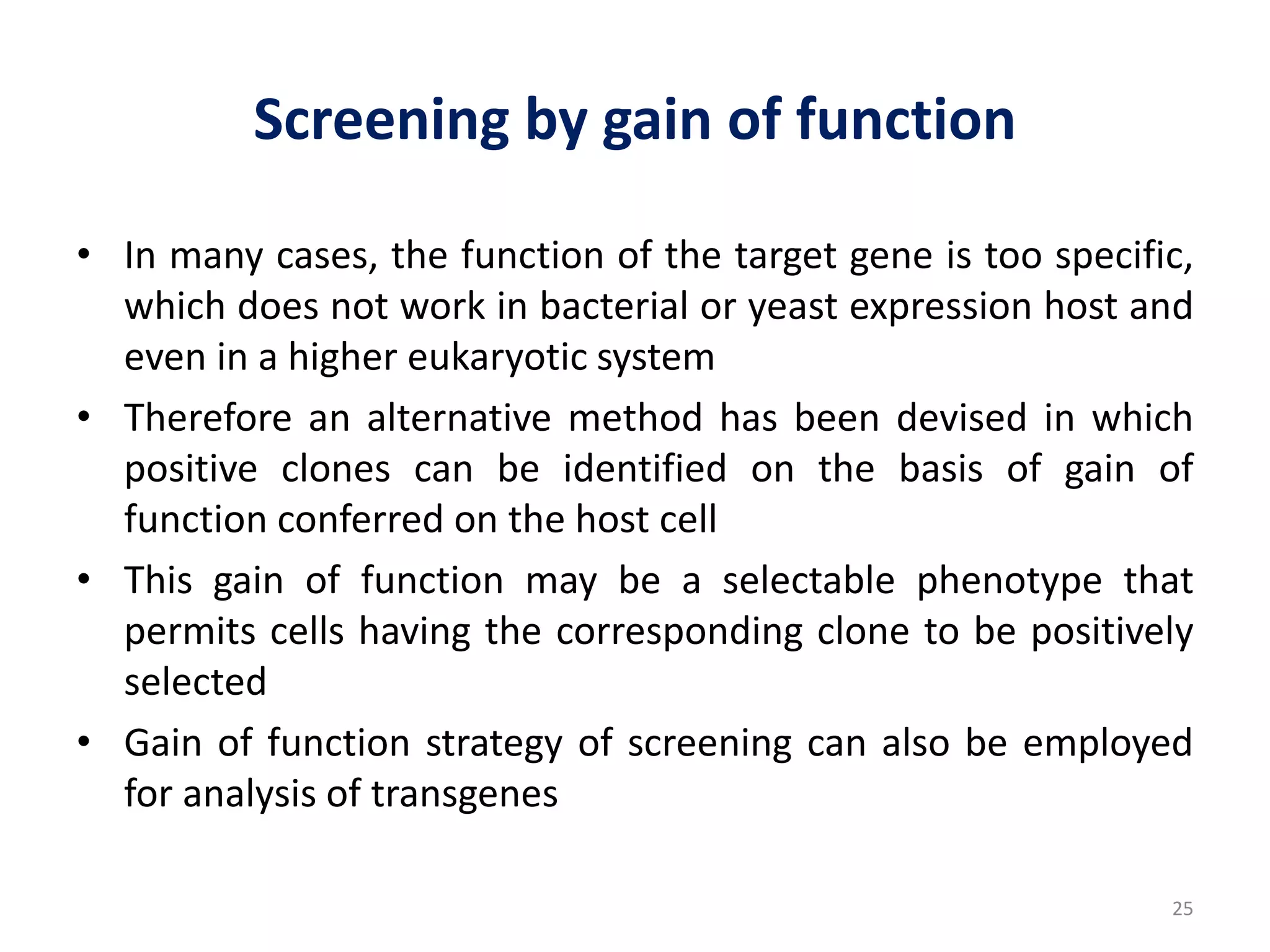 Screening by gain of function
• In many cases, the function of the target gene is too specific,
which does not work in bacterial or yeast expression host and
even in a higher eukaryotic system
• Therefore an alternative method has been devised in which
positive clones can be identified on the basis of gain of
function conferred on the host cell
• This gain of function may be a selectable phenotype that
permits cells having the corresponding clone to be positively
selected
• Gain of function strategy of screening can also be employed
for analysis of transgenes
25
 