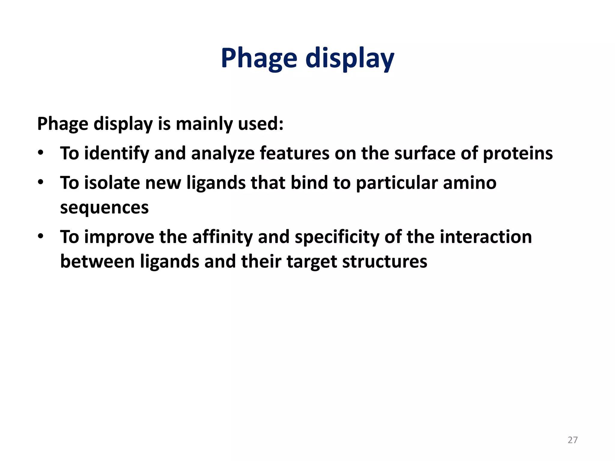 Phage display
Phage display is mainly used:
• To identify and analyze features on the surface of proteins
• To isolate new ligands that bind to particular amino
sequences
• To improve the affinity and specificity of the interaction
between ligands and their target structures
27
 