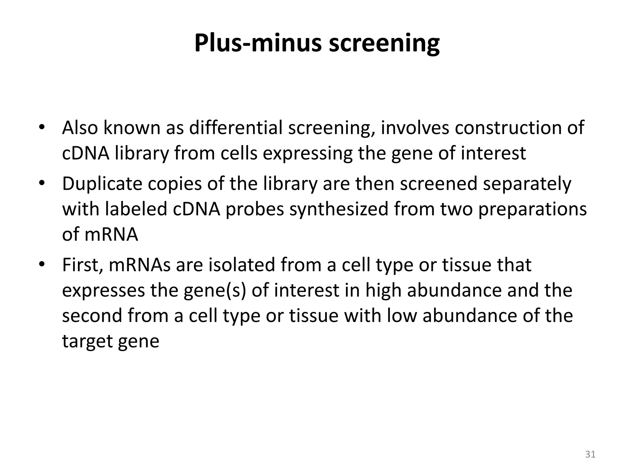 Plus-minus screening
• Also known as differential screening, involves construction of
cDNA library from cells expressing the gene of interest
• Duplicate copies of the library are then screened separately
with labeled cDNA probes synthesized from two preparations
of mRNA
• First, mRNAs are isolated from a cell type or tissue that
expresses the gene(s) of interest in high abundance and the
second from a cell type or tissue with low abundance of the
target gene
31
 