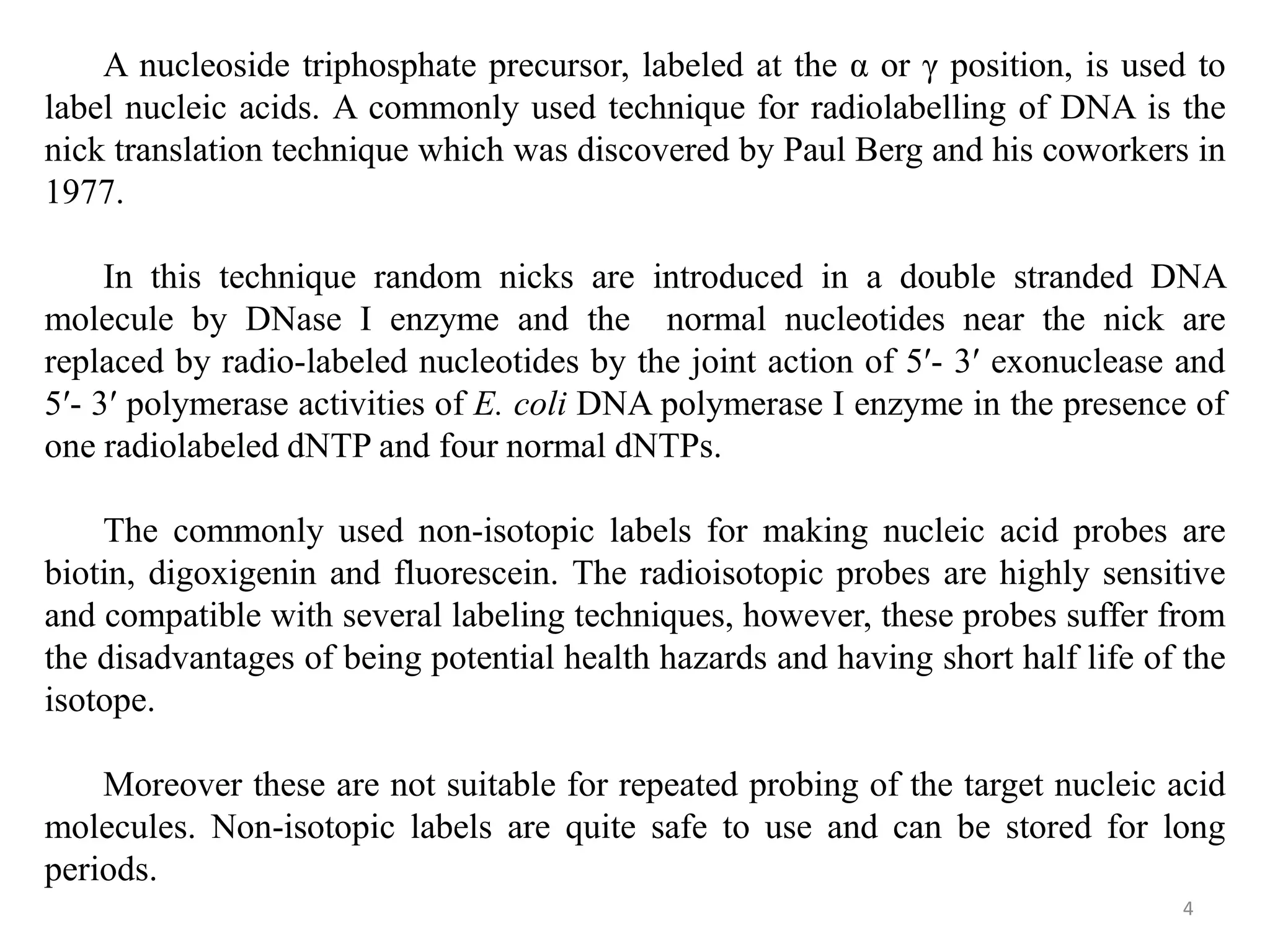 4
A nucleoside triphosphate precursor, labeled at the α or γ position, is used to
label nucleic acids. A commonly used technique for radiolabelling of DNA is the
nick translation technique which was discovered by Paul Berg and his coworkers in
1977.
In this technique random nicks are introduced in a double stranded DNA
molecule by DNase I enzyme and the normal nucleotides near the nick are
replaced by radio-labeled nucleotides by the joint action of 5′- 3′ exonuclease and
5′- 3′ polymerase activities of E. coli DNA polymerase I enzyme in the presence of
one radiolabeled dNTP and four normal dNTPs.
The commonly used non-isotopic labels for making nucleic acid probes are
biotin, digoxigenin and fluorescein. The radioisotopic probes are highly sensitive
and compatible with several labeling techniques, however, these probes suffer from
the disadvantages of being potential health hazards and having short half life of the
isotope.
Moreover these are not suitable for repeated probing of the target nucleic acid
molecules. Non-isotopic labels are quite safe to use and can be stored for long
periods.
 