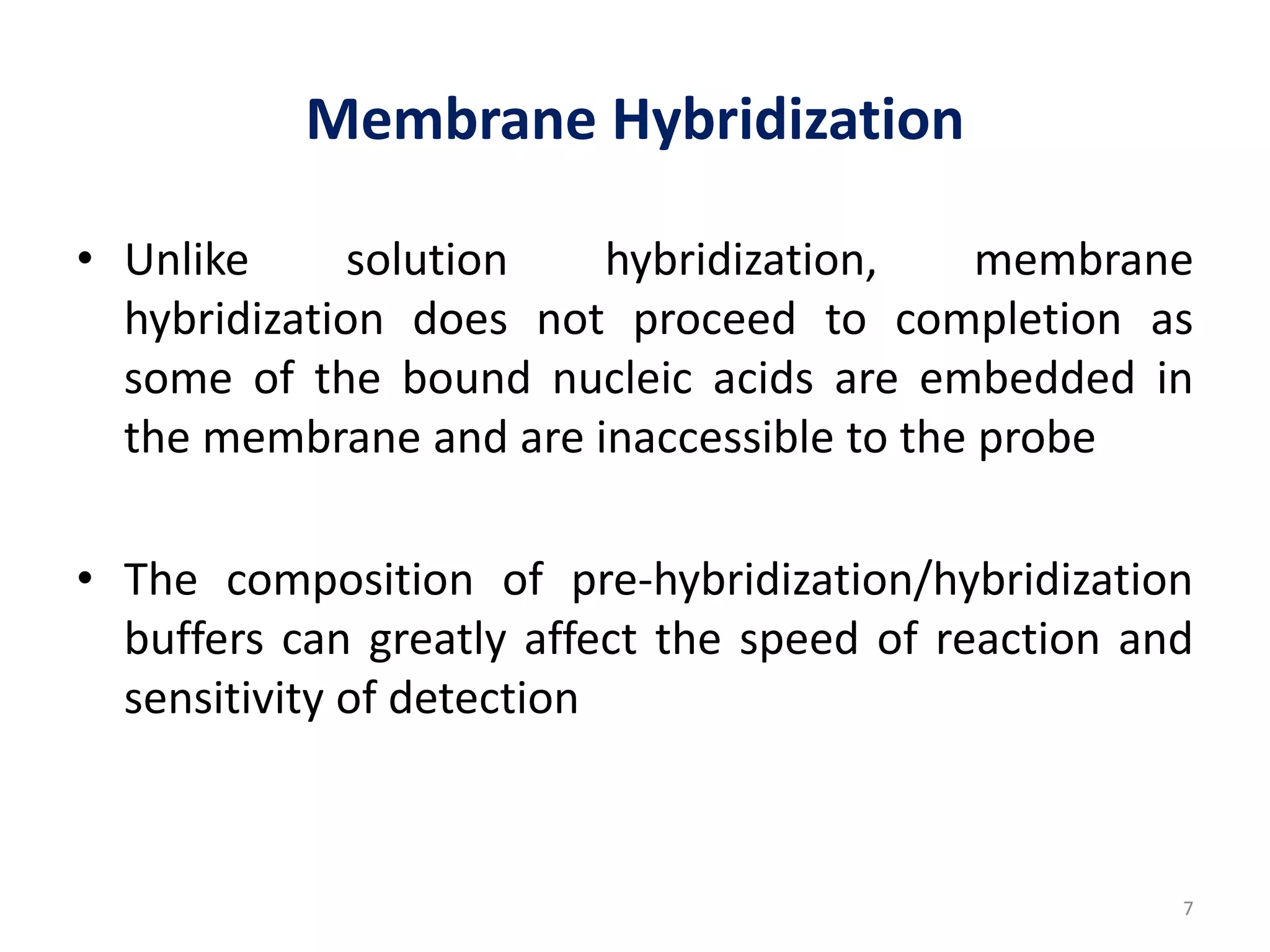 Membrane Hybridization
• Unlike solution hybridization, membrane
hybridization does not proceed to completion as
some of the bound nucleic acids are embedded in
the membrane and are inaccessible to the probe
• The composition of pre-hybridization/hybridization
buffers can greatly affect the speed of reaction and
sensitivity of detection
7
 