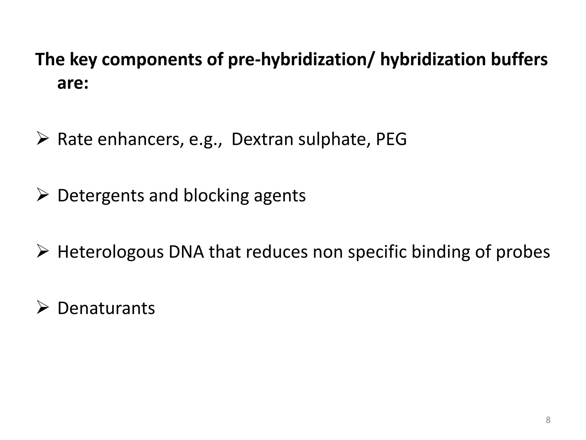 The key components of pre-hybridization/ hybridization buffers
are:
 Rate enhancers, e.g., Dextran sulphate, PEG
 Detergents and blocking agents
 Heterologous DNA that reduces non specific binding of probes
 Denaturants
8
 