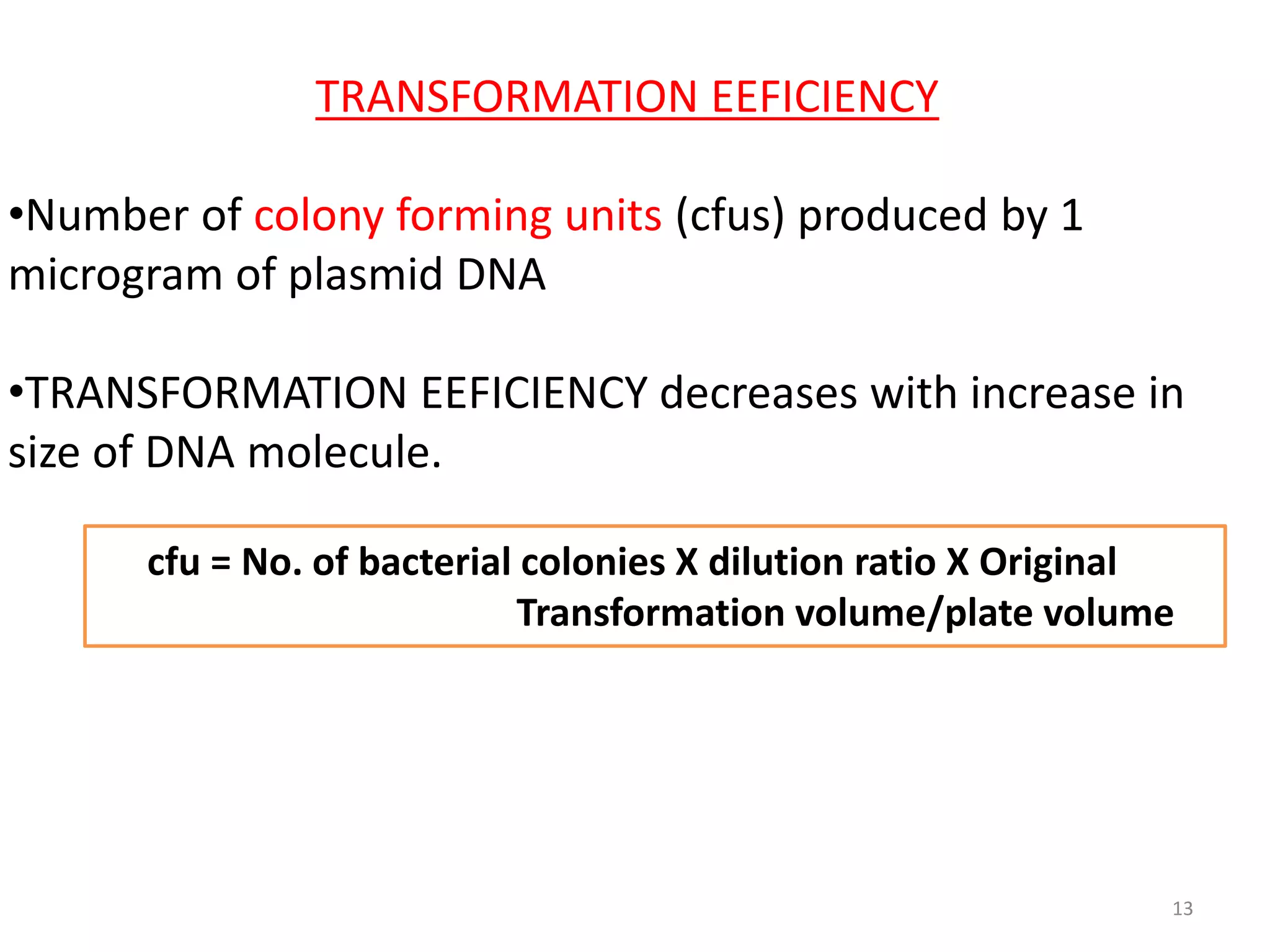 TRANSFORMATION EEFICIENCY
•Number of colony forming units (cfus) produced by 1
microgram of plasmid DNA
•TRANSFORMATION EEFICIENCY decreases with increase in
size of DNA molecule.
cfu = No. of bacterial colonies X dilution ratio X Original
Transformation volume/plate volume
13
 