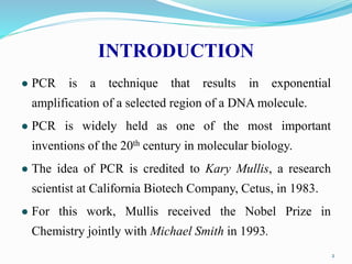 INTRODUCTION
● PCR is a technique that results in exponential
amplification of a selected region of a DNA molecule.
● PCR is widely held as one of the most important
inventions of the 20th century in molecular biology.
● The idea of PCR is credited to Kary Mullis, a research
scientist at California Biotech Company, Cetus, in 1983.
● For this work, Mullis received the Nobel Prize in
Chemistry jointly with Michael Smith in 1993.
2
 