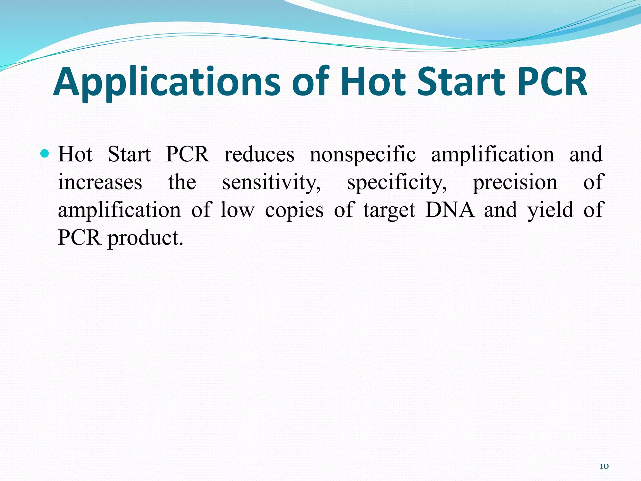 Applications of Hot Start PCR
 Hot Start PCR reduces nonspecific amplification and
increases the sensitivity, specificity, precision of
amplification of low copies of target DNA and yield of
PCR product.
10
 