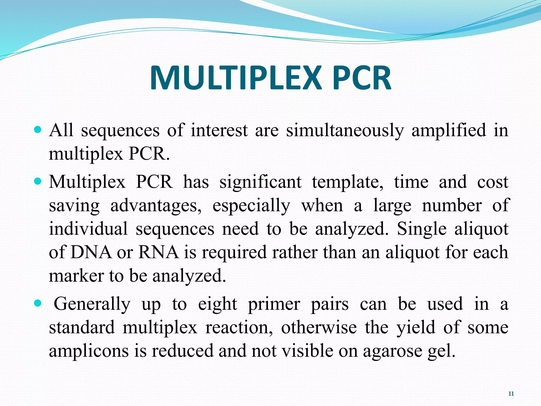 MULTIPLEX PCR
 All sequences of interest are simultaneously amplified in
multiplex PCR.
 Multiplex PCR has significant template, time and cost
saving advantages, especially when a large number of
individual sequences need to be analyzed. Single aliquot
of DNA or RNA is required rather than an aliquot for each
marker to be analyzed.
 Generally up to eight primer pairs can be used in a
standard multiplex reaction, otherwise the yield of some
amplicons is reduced and not visible on agarose gel.
11
 