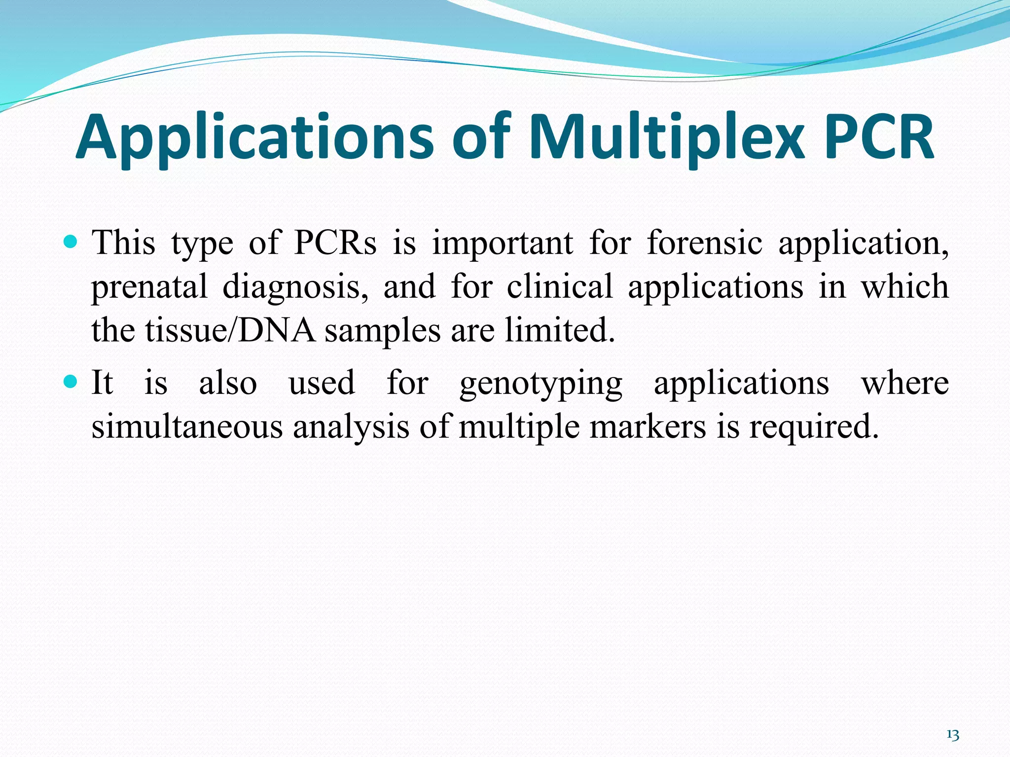 Applications of Multiplex PCR
 This type of PCRs is important for forensic application,
prenatal diagnosis, and for clinical applications in which
the tissue/DNA samples are limited.
 It is also used for genotyping applications where
simultaneous analysis of multiple markers is required.
13
 