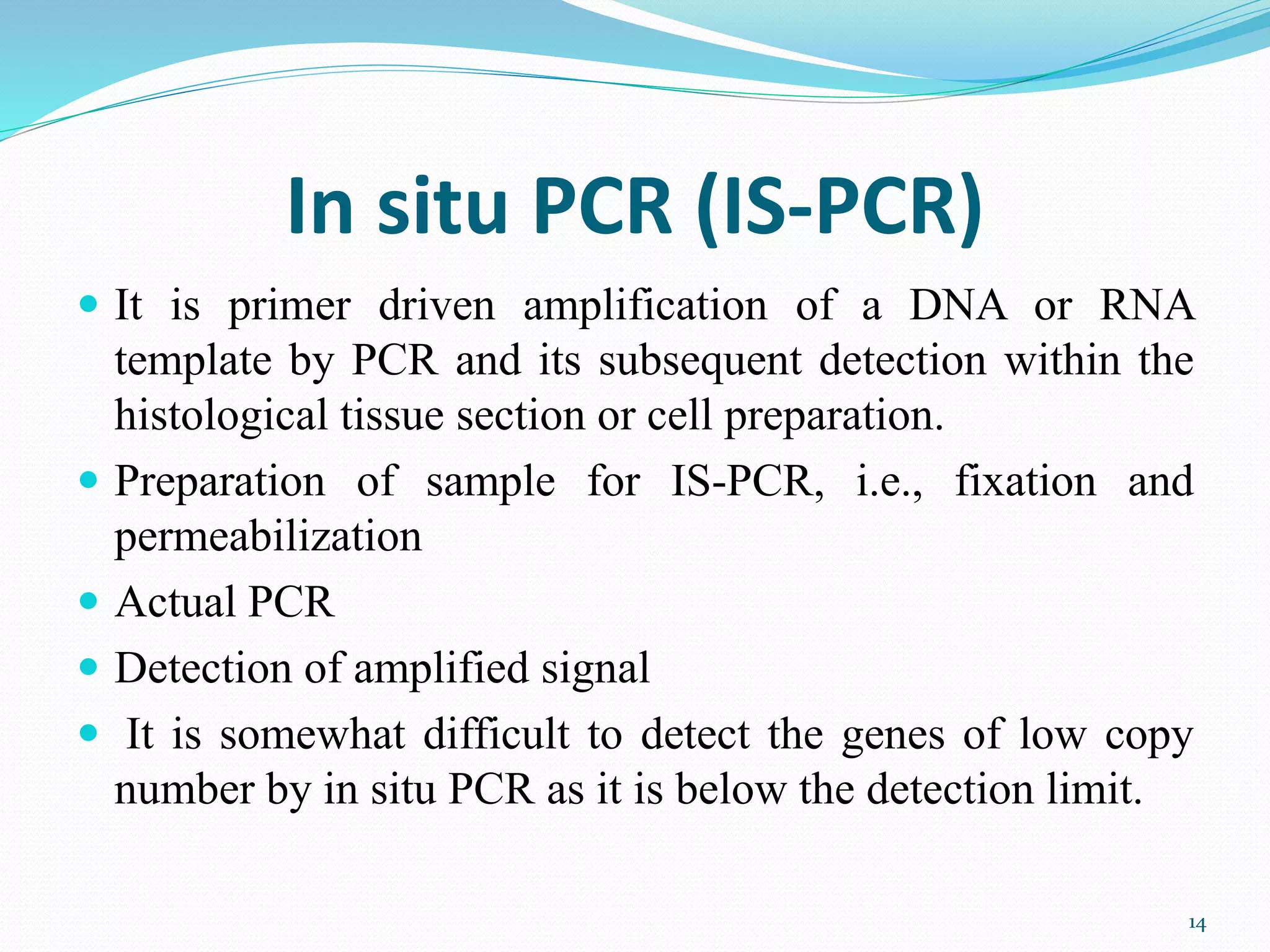 In situ PCR (IS-PCR)
 It is primer driven amplification of a DNA or RNA
template by PCR and its subsequent detection within the
histological tissue section or cell preparation.
 Preparation of sample for IS-PCR, i.e., fixation and
permeabilization
 Actual PCR
 Detection of amplified signal
 It is somewhat difficult to detect the genes of low copy
number by in situ PCR as it is below the detection limit.
14
 