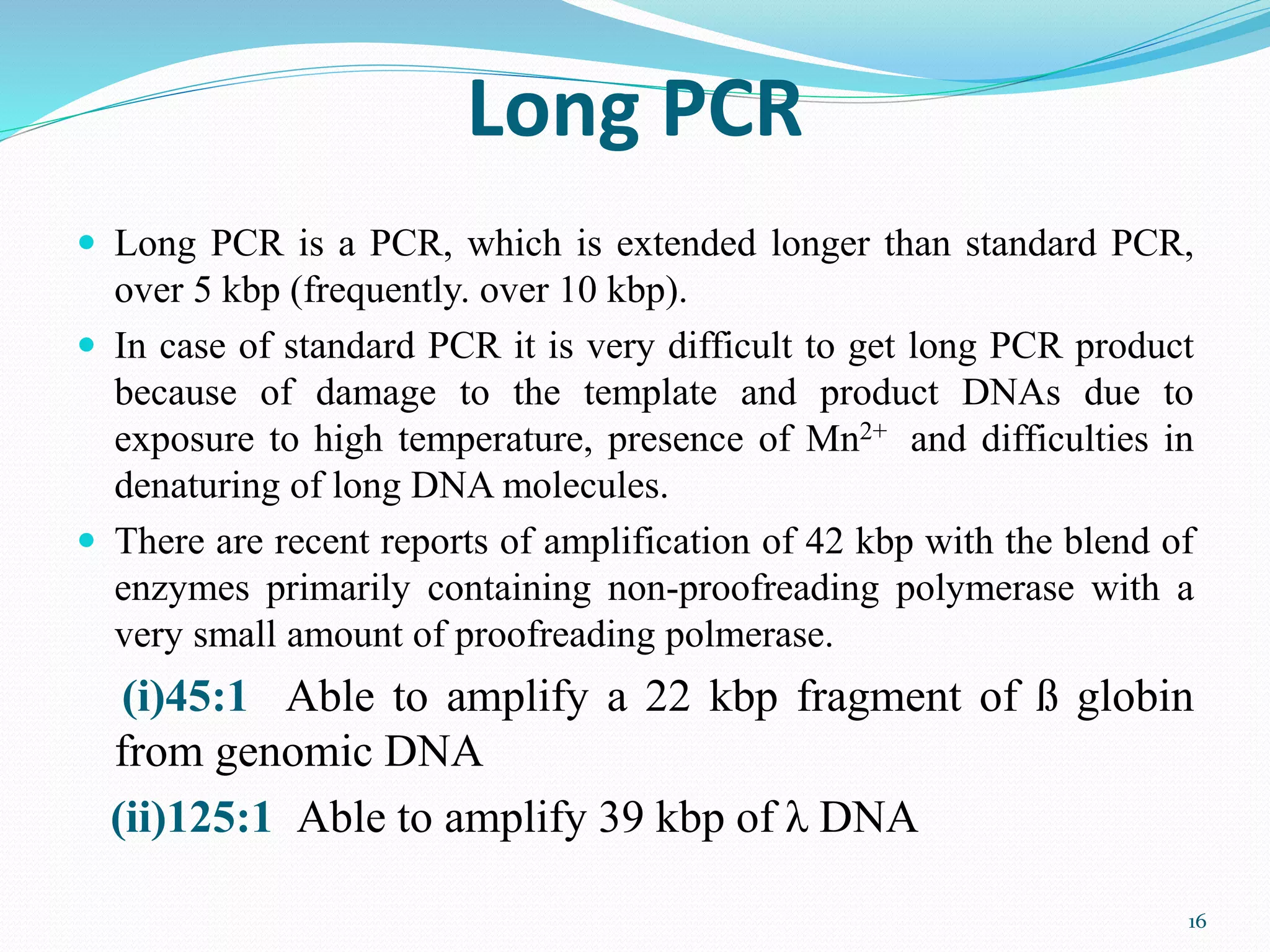 Long PCR
 Long PCR is a PCR, which is extended longer than standard PCR,
over 5 kbp (frequently. over 10 kbp).
 In case of standard PCR it is very difficult to get long PCR product
because of damage to the template and product DNAs due to
exposure to high temperature, presence of Mn2+ and difficulties in
denaturing of long DNA molecules.
 There are recent reports of amplification of 42 kbp with the blend of
enzymes primarily containing non-proofreading polymerase with a
very small amount of proofreading polmerase.
(i)45:1 Able to amplify a 22 kbp fragment of ß globin
from genomic DNA
(ii)125:1 Able to amplify 39 kbp of λ DNA
16
 