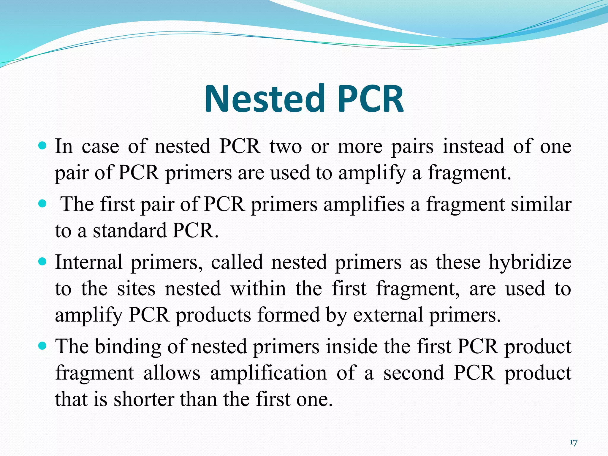 Nested PCR
 In case of nested PCR two or more pairs instead of one
pair of PCR primers are used to amplify a fragment.
 The first pair of PCR primers amplifies a fragment similar
to a standard PCR.
 Internal primers, called nested primers as these hybridize
to the sites nested within the first fragment, are used to
amplify PCR products formed by external primers.
 The binding of nested primers inside the first PCR product
fragment allows amplification of a second PCR product
that is shorter than the first one.
17
 