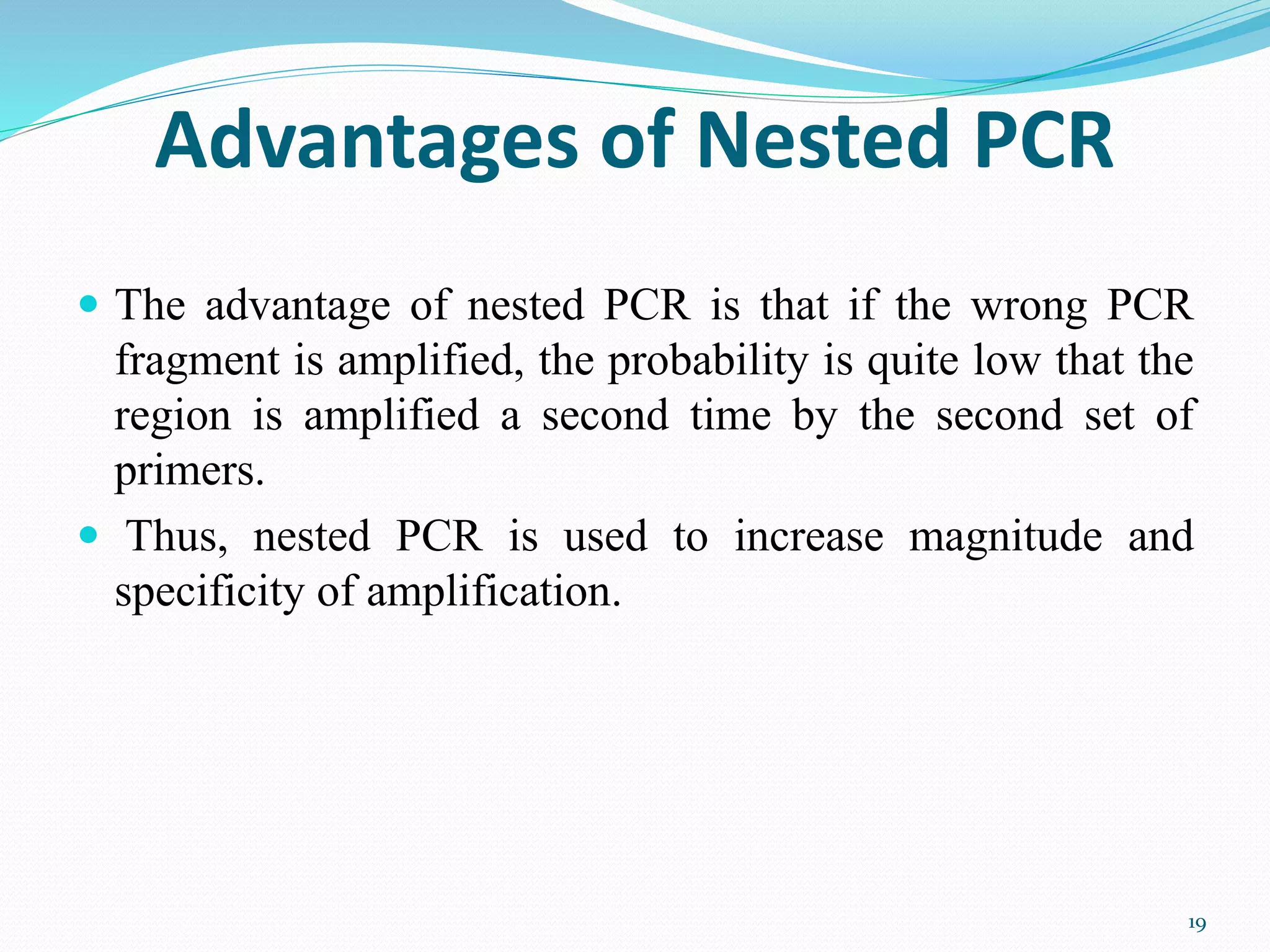 Advantages of Nested PCR
 The advantage of nested PCR is that if the wrong PCR
fragment is amplified, the probability is quite low that the
region is amplified a second time by the second set of
primers.
 Thus, nested PCR is used to increase magnitude and
specificity of amplification.
19
 