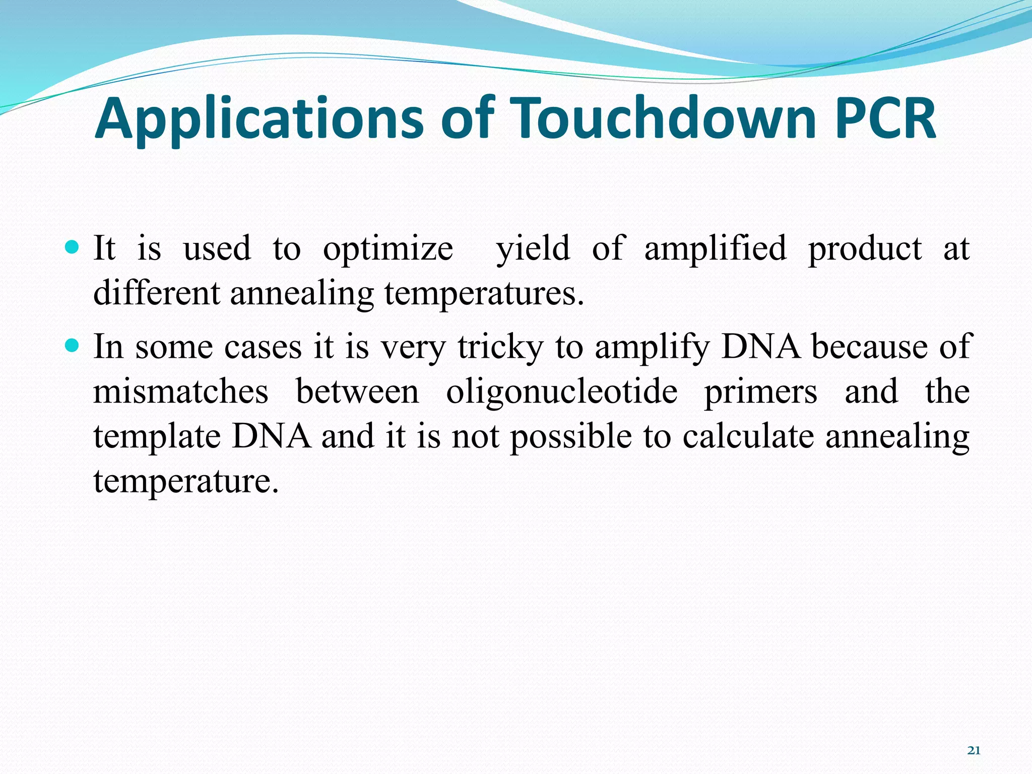 Applications of Touchdown PCR
 It is used to optimize yield of amplified product at
different annealing temperatures.
 In some cases it is very tricky to amplify DNA because of
mismatches between oligonucleotide primers and the
template DNA and it is not possible to calculate annealing
temperature.
21
 