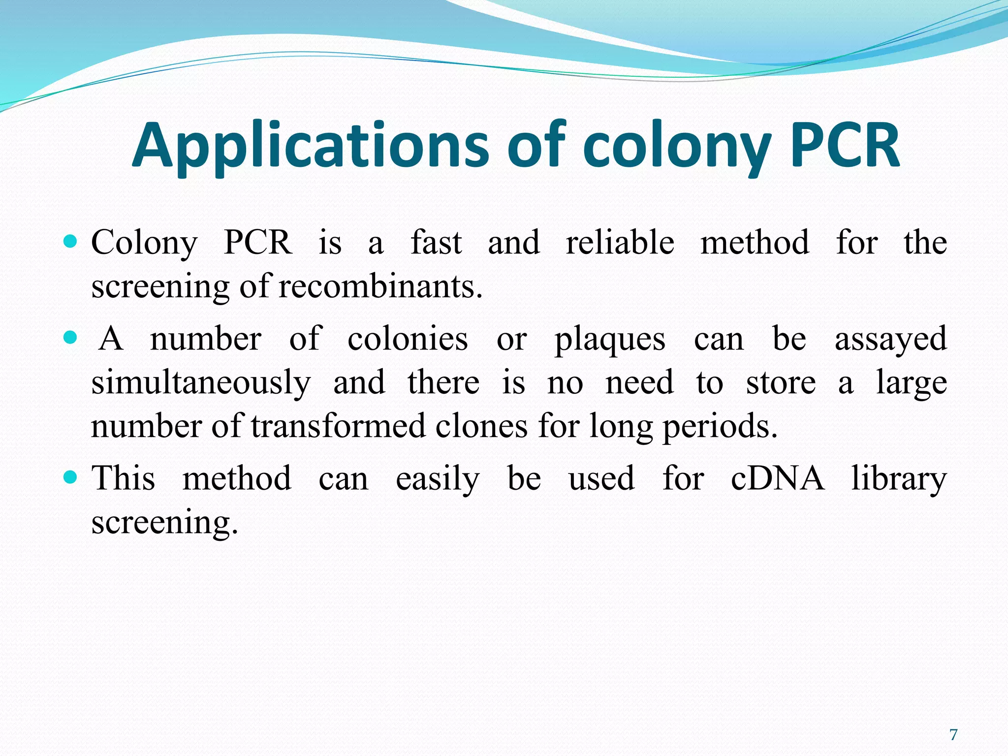 Applications of colony PCR
 Colony PCR is a fast and reliable method for the
screening of recombinants.
 A number of colonies or plaques can be assayed
simultaneously and there is no need to store a large
number of transformed clones for long periods.
 This method can easily be used for cDNA library
screening.
7
 