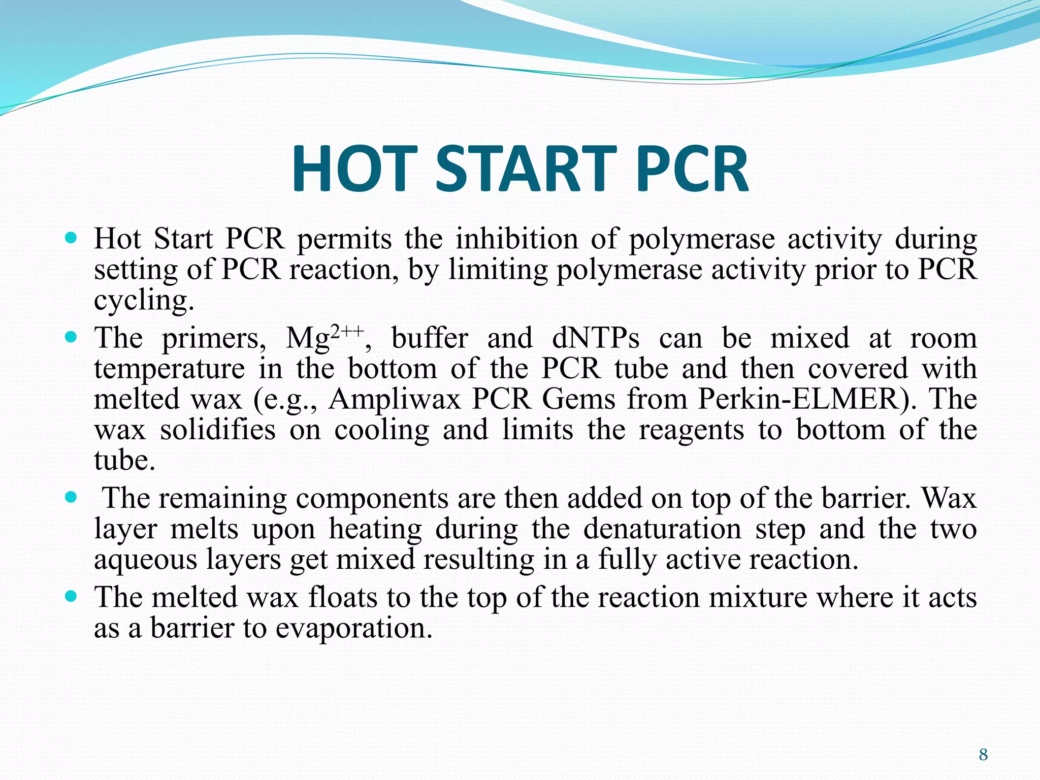 HOT START PCR
 Hot Start PCR permits the inhibition of polymerase activity during
setting of PCR reaction, by limiting polymerase activity prior to PCR
cycling.
 The primers, Mg2++, buffer and dNTPs can be mixed at room
temperature in the bottom of the PCR tube and then covered with
melted wax (e.g., Ampliwax PCR Gems from Perkin-ELMER). The
wax solidifies on cooling and limits the reagents to bottom of the
tube.
 The remaining components are then added on top of the barrier. Wax
layer melts upon heating during the denaturation step and the two
aqueous layers get mixed resulting in a fully active reaction.
 The melted wax floats to the top of the reaction mixture where it acts
as a barrier to evaporation.
8
 