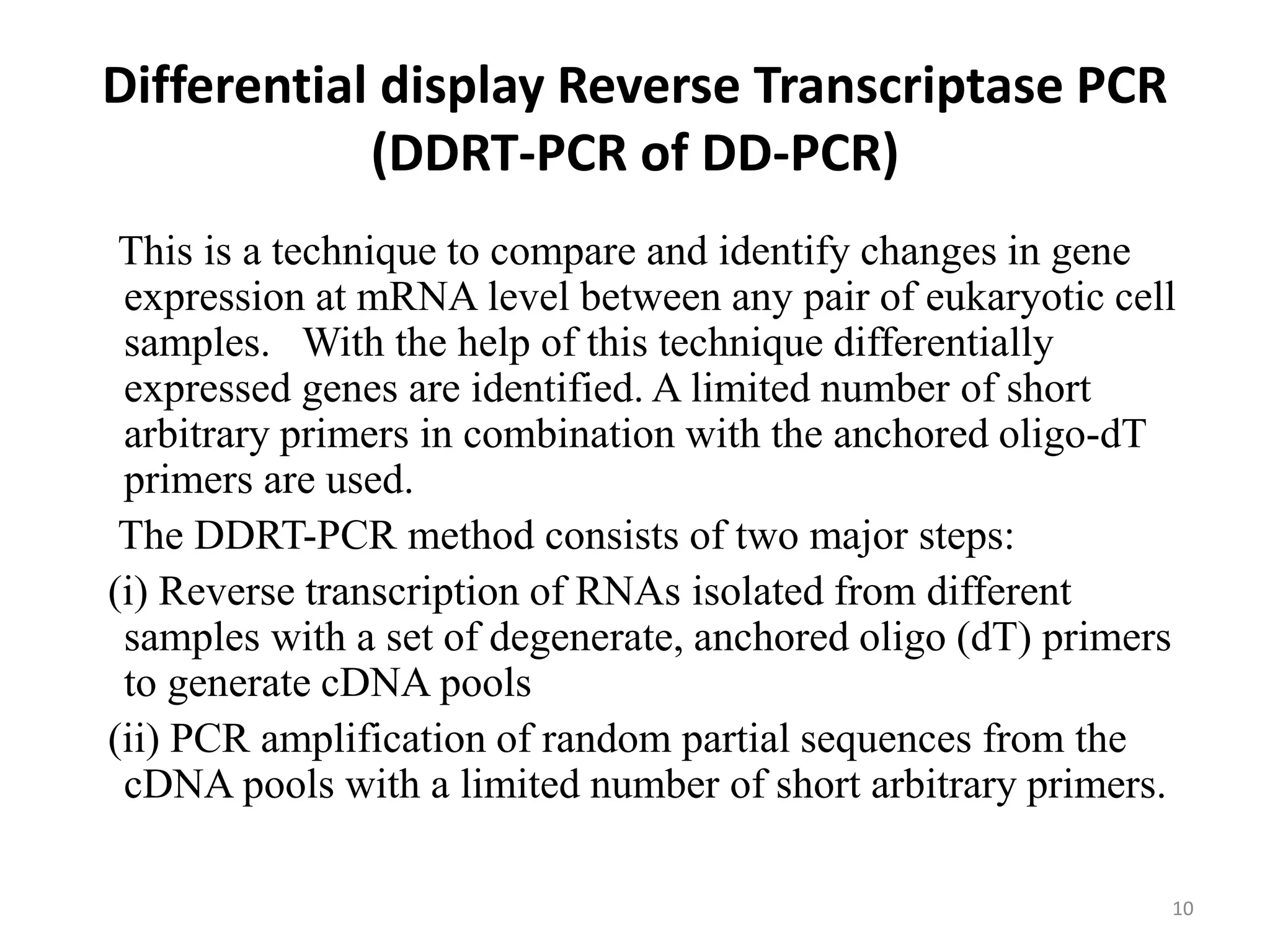 Differential display Reverse Transcriptase PCR
(DDRT-PCR of DD-PCR)
This is a technique to compare and identify changes in gene
expression at mRNA level between any pair of eukaryotic cell
samples. With the help of this technique differentially
expressed genes are identified. A limited number of short
arbitrary primers in combination with the anchored oligo-dT
primers are used.
The DDRT-PCR method consists of two major steps:
(i) Reverse transcription of RNAs isolated from different
samples with a set of degenerate, anchored oligo (dT) primers
to generate cDNA pools
(ii) PCR amplification of random partial sequences from the
cDNA pools with a limited number of short arbitrary primers.
10
 