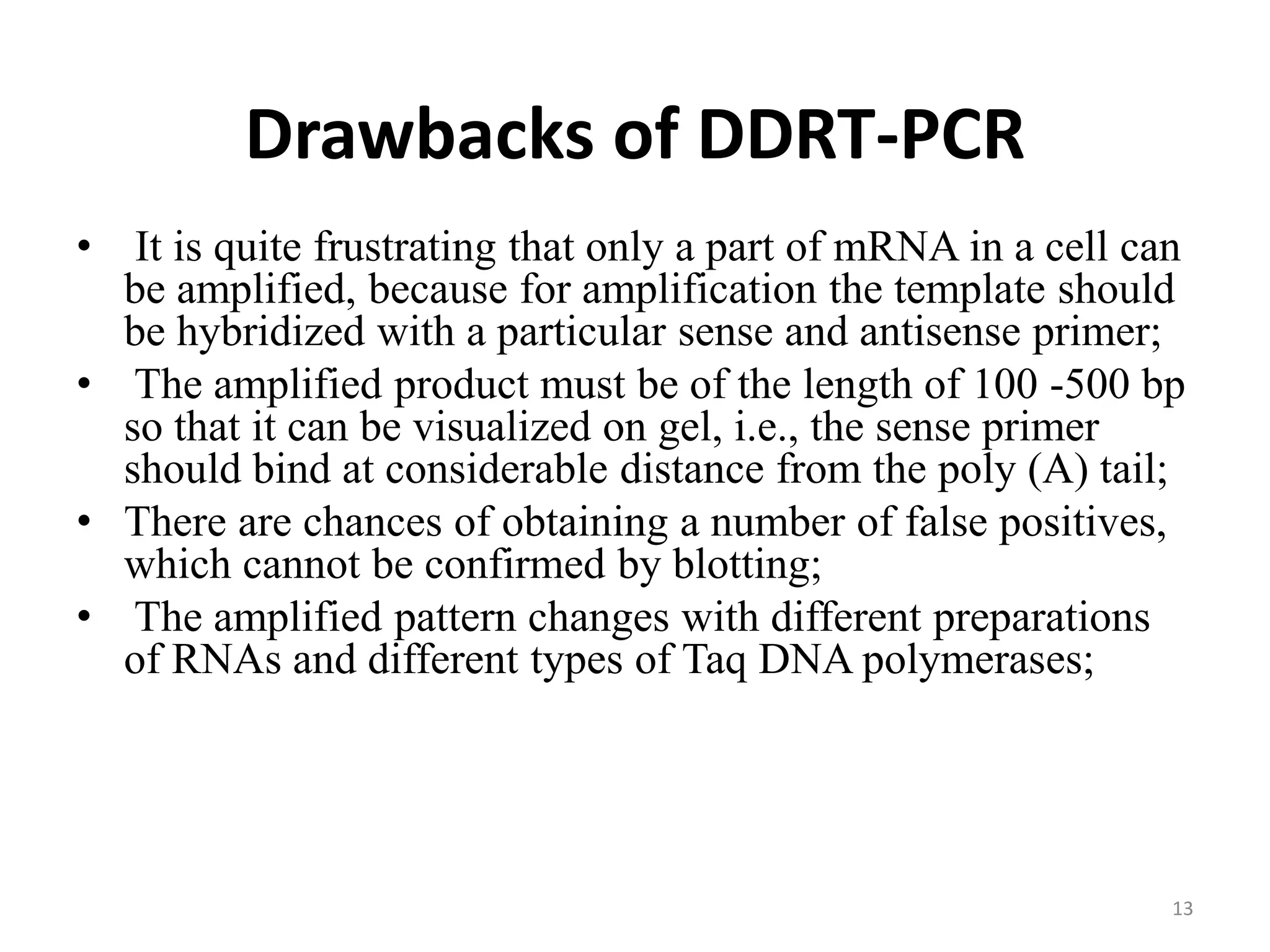 Drawbacks of DDRT-PCR
• It is quite frustrating that only a part of mRNA in a cell can
be amplified, because for amplification the template should
be hybridized with a particular sense and antisense primer;
• The amplified product must be of the length of 100 -500 bp
so that it can be visualized on gel, i.e., the sense primer
should bind at considerable distance from the poly (A) tail;
• There are chances of obtaining a number of false positives,
which cannot be confirmed by blotting;
• The amplified pattern changes with different preparations
of RNAs and different types of Taq DNA polymerases;
13
 