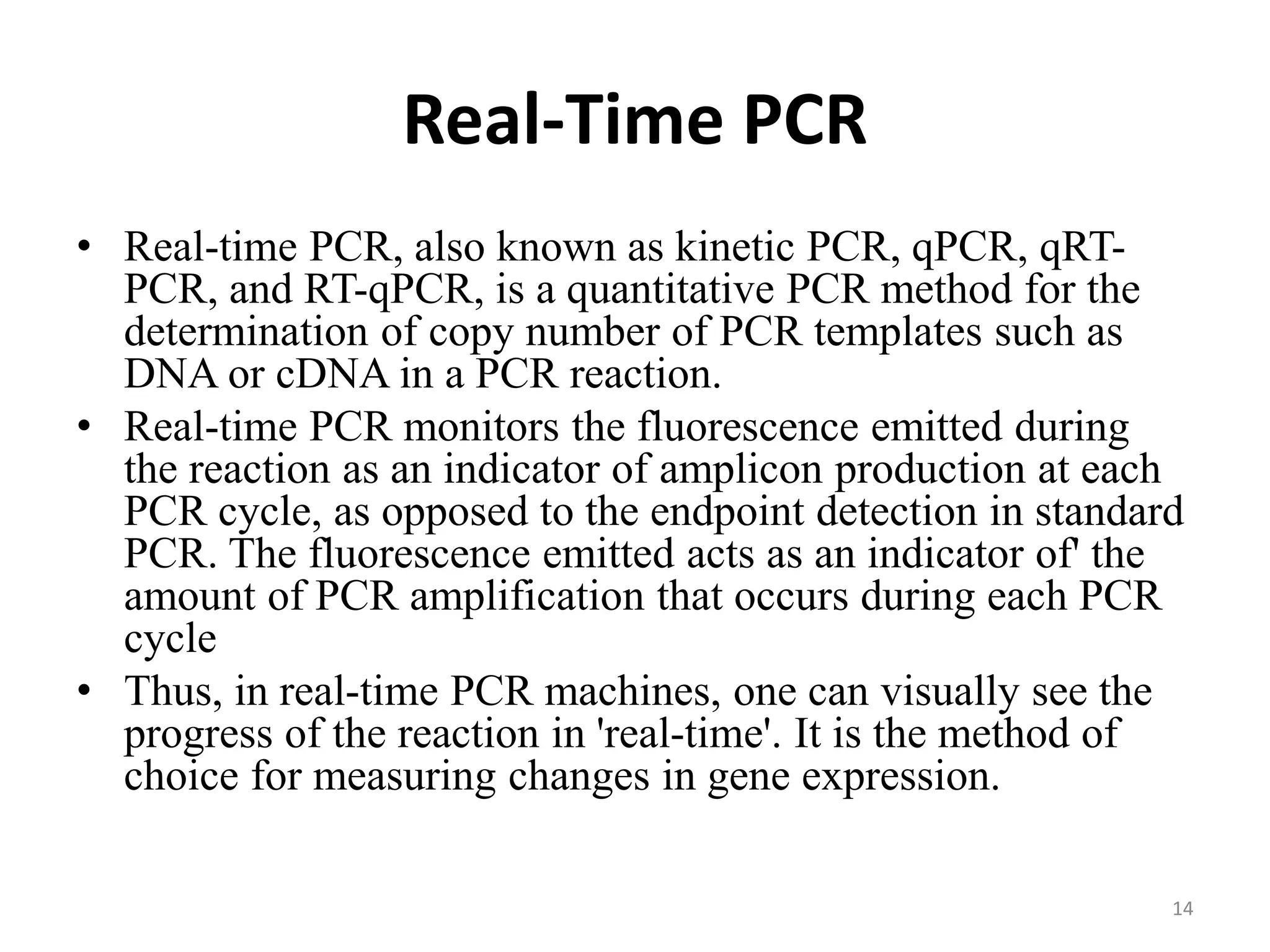 Real-Time PCR
• Real-time PCR, also known as kinetic PCR, qPCR, qRT-
PCR, and RT-qPCR, is a quantitative PCR method for the
determination of copy number of PCR templates such as
DNA or cDNA in a PCR reaction.
• Real-time PCR monitors the fluorescence emitted during
the reaction as an indicator of amplicon production at each
PCR cycle, as opposed to the endpoint detection in standard
PCR. The fluorescence emitted acts as an indicator of' the
amount of PCR amplification that occurs during each PCR
cycle
• Thus, in real-time PCR machines, one can visually see the
progress of the reaction in 'real-time'. It is the method of
choice for measuring changes in gene expression.
14
 