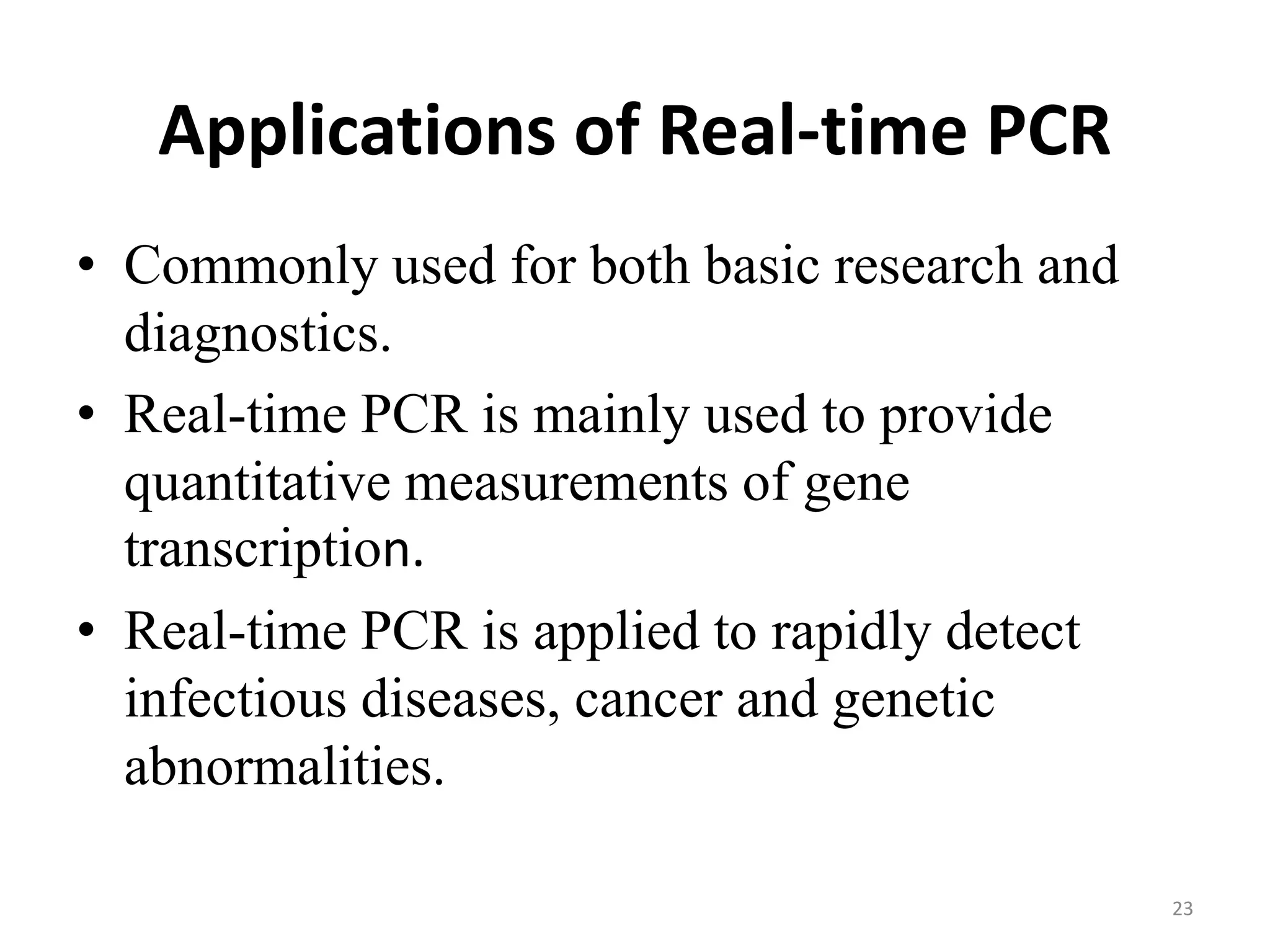 Applications of Real-time PCR
• Commonly used for both basic research and
diagnostics.
• Real-time PCR is mainly used to provide
quantitative measurements of gene
transcription.
• Real-time PCR is applied to rapidly detect
infectious diseases, cancer and genetic
abnormalities.
23
 