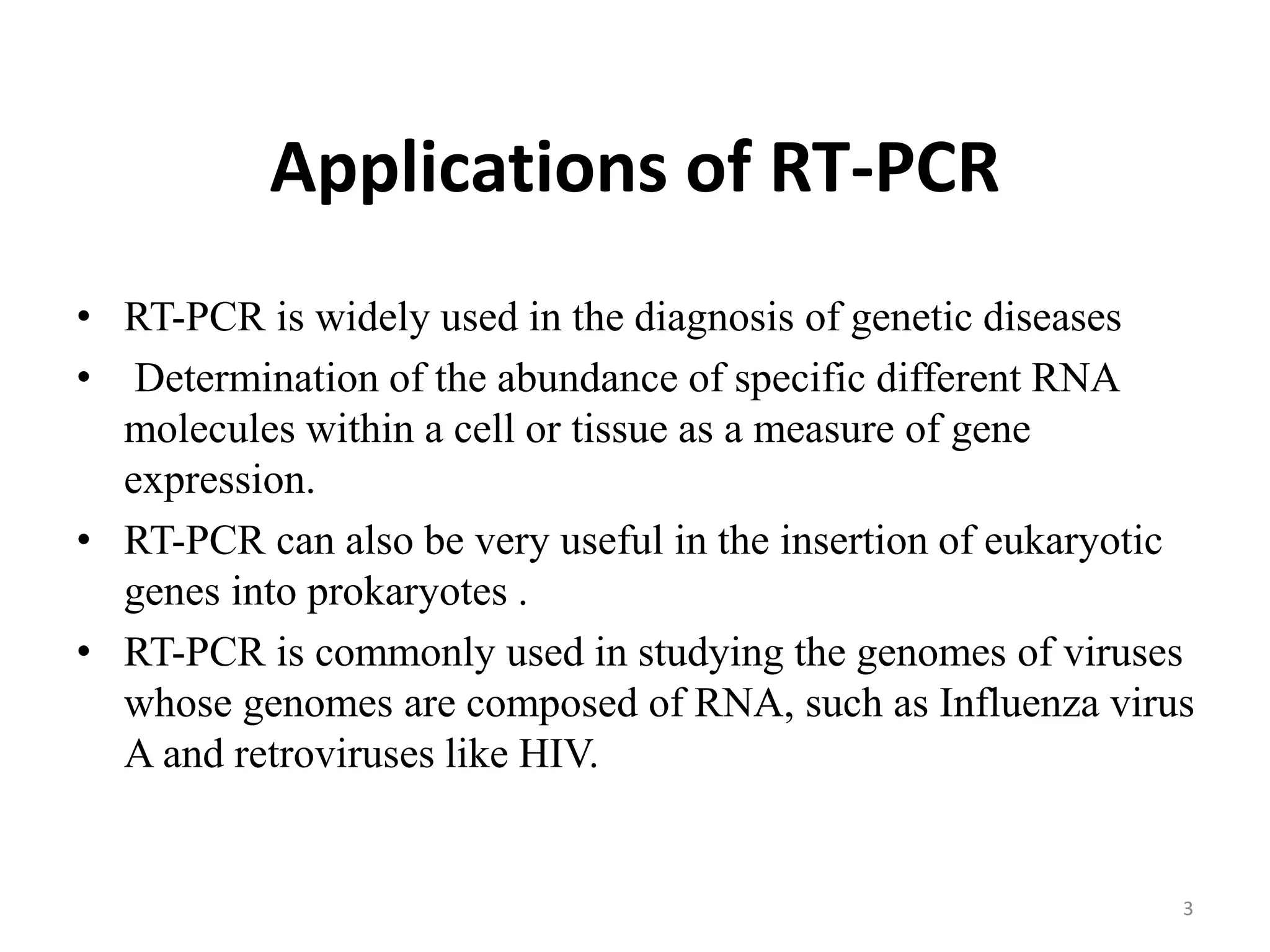 Applications of RT-PCR
• RT-PCR is widely used in the diagnosis of genetic diseases
• Determination of the abundance of specific different RNA
molecules within a cell or tissue as a measure of gene
expression.
• RT-PCR can also be very useful in the insertion of eukaryotic
genes into prokaryotes .
• RT-PCR is commonly used in studying the genomes of viruses
whose genomes are composed of RNA, such as Influenza virus
A and retroviruses like HIV.
3
 