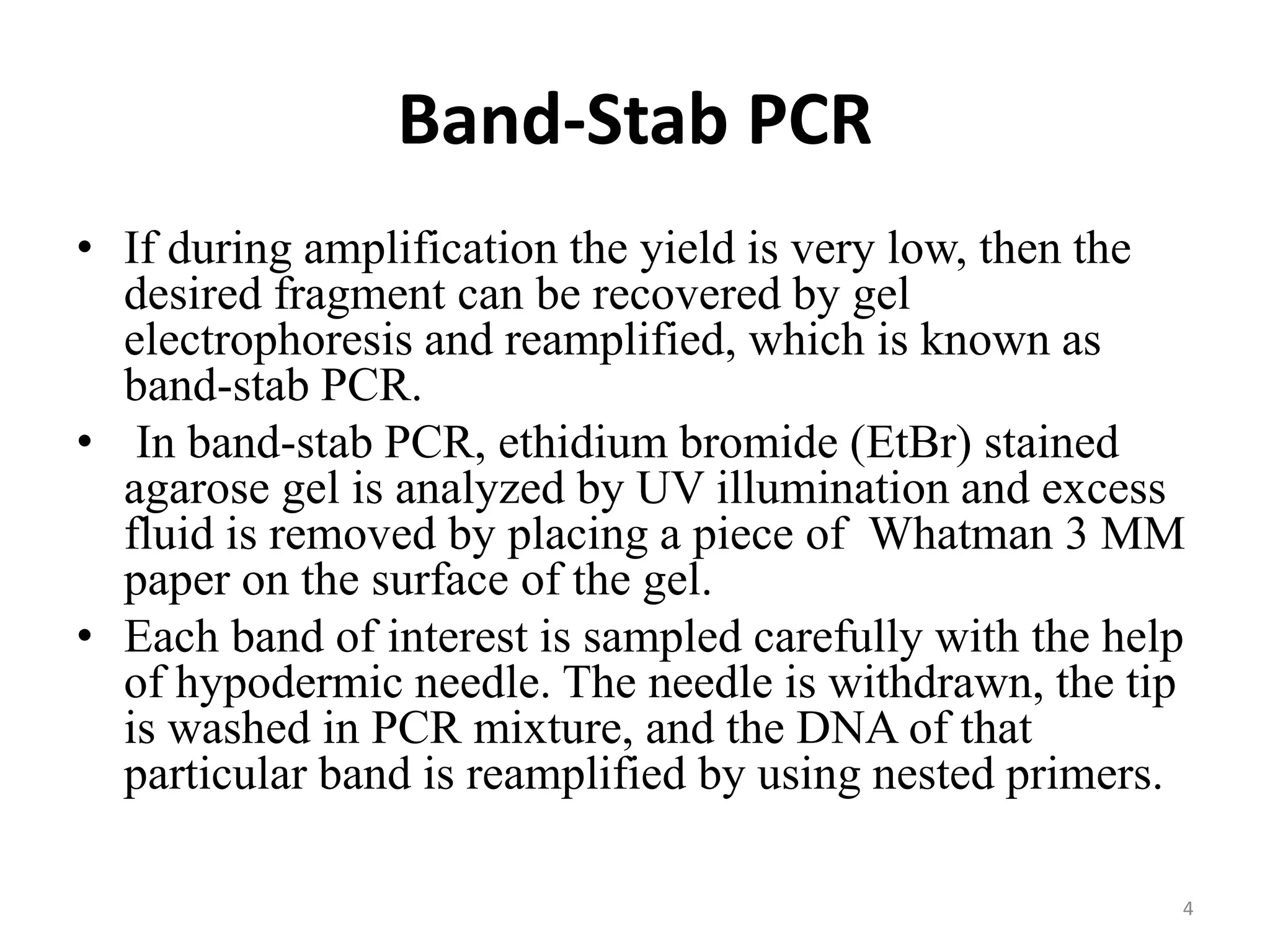 Band-Stab PCR
• If during amplification the yield is very low, then the
desired fragment can be recovered by gel
electrophoresis and reamplified, which is known as
band-stab PCR.
• In band-stab PCR, ethidium bromide (EtBr) stained
agarose gel is analyzed by UV illumination and excess
fluid is removed by placing a piece of Whatman 3 MM
paper on the surface of the gel.
• Each band of interest is sampled carefully with the help
of hypodermic needle. The needle is withdrawn, the tip
is washed in PCR mixture, and the DNA of that
particular band is reamplified by using nested primers.
4
 
