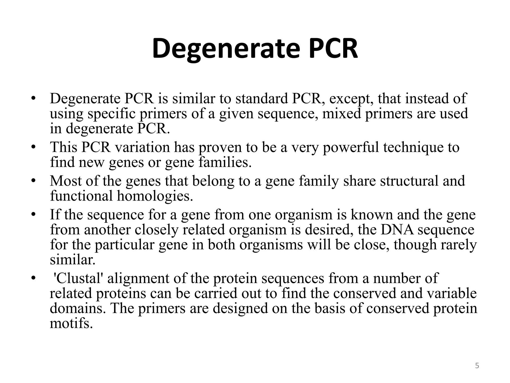 Degenerate PCR
• Degenerate PCR is similar to standard PCR, except, that instead of
using specific primers of a given sequence, mixed primers are used
in degenerate PCR.
• This PCR variation has proven to be a very powerful technique to
find new genes or gene families.
• Most of the genes that belong to a gene family share structural and
functional homologies.
• If the sequence for a gene from one organism is known and the gene
from another closely related organism is desired, the DNA sequence
for the particular gene in both organisms will be close, though rarely
similar.
• 'Clustal' alignment of the protein sequences from a number of
related proteins can be carried out to find the conserved and variable
domains. The primers are designed on the basis of conserved protein
motifs.
5
 